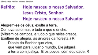 Salmo : Hoje nasceu, o nosso Salvador,
Refrão: Hoje nasceu o nosso Salvador,
Jesus Cristo, Senhor.
Hoje nasceu o nosso Salvador
Alegrem-se os céus, exulte a terra,
Comova-se o mar, e tudo o que o enche.
(Vibrem os campos, e tudo o que neles cresce,
Exultem de alegria, as árvores da floresta.) R
Diante do Senhor que vém,
que vém para julgar o mundo, Ele julgará,
a terra com justiça, E os povos, com equidade. R
 