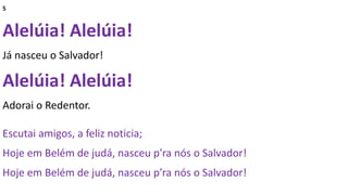 5
Alelúia! Alelúia!
Já nasceu o Salvador!
Alelúia! Alelúia!
Adorai o Redentor.
Escutai amigos, a feliz noticia;
Hoje em Belém de judá, nasceu p’ra nós o Salvador!
Hoje em Belém de judá, nasceu p’ra nós o Salvador!
 