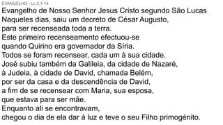 EVANGELHO - Lc 2,1-14
Evangelho de Nosso Senhor Jesus Cristo segundo São Lucas
Naqueles dias, saiu um decreto de César Augusto,
para ser recenseada toda a terra.
Este primeiro recenseamento efectuou-se
quando Quirino era governador da Síria.
Todos se foram recensear, cada um à sua cidade.
José subiu também da Galileia, da cidade de Nazaré,
à Judeia, à cidade de David, chamada Belém,
por ser da casa e da descendência de David,
a fim de se recensear com Maria, sua esposa,
que estava para ser mãe.
Enquanto ali se encontravam,
chegou o dia de ela dar à luz e teve o seu Filho primogénito.
 
