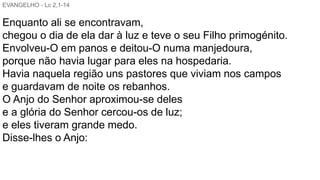 EVANGELHO - Lc 2,1-14
Enquanto ali se encontravam,
chegou o dia de ela dar à luz e teve o seu Filho primogénito.
Envolveu-O em panos e deitou-O numa manjedoura,
porque não havia lugar para eles na hospedaria.
Havia naquela região uns pastores que viviam nos campos
e guardavam de noite os rebanhos.
O Anjo do Senhor aproximou-se deles
e a glória do Senhor cercou-os de luz;
e eles tiveram grande medo.
Disse-lhes o Anjo:
 