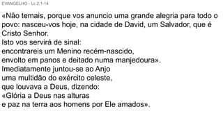 EVANGELHO - Lc 2,1-14
«Não temais, porque vos anuncio uma grande alegria para todo o
povo: nasceu-vos hoje, na cidade de David, um Salvador, que é
Cristo Senhor.
Isto vos servirá de sinal:
encontrareis um Menino recém-nascido,
envolto em panos e deitado numa manjedoura».
Imediatamente juntou-se ao Anjo
uma multidão do exército celeste,
que louvava a Deus, dizendo:
«Glória a Deus nas alturas
e paz na terra aos homens por Ele amados».
 