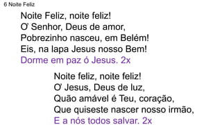 6 Noite Feliz
Noite Feliz, noite feliz!
Ơ Senhor, Deus de amor,
Pobrezinho nasceu, em Belém!
Eis, na lapa Jesus nosso Bem!
Dorme em paz ó Jesus. 2x
Noite feliz, noite feliz!
Ơ Jesus, Deus de luz,
Quão amável é Teu, coração,
Que quiseste nascer nosso irmão,
E a nós todos salvar. 2x
 