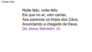 6 Noite Feliz
Noite feliz, noite feliz
Eis que no ar, vem cantar,
Aos pastores os Anjos dos Céus,
Anunciando a chegada de Deus,
De Jesus Salvador. 2x
 