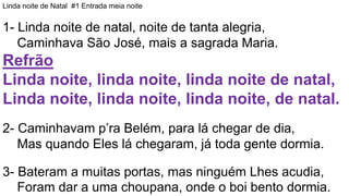 Linda noite de Natal #1 Entrada meia noite
1- Linda noite de natal, noite de tanta alegria,
Caminhava São José, mais a sagrada Maria.
Refrão
Linda noite, linda noite, linda noite de natal,
Linda noite, linda noite, linda noite, de natal.
2- Caminhavam p’ra Belém, para lá chegar de dia,
Mas quando Eles lá chegaram, já toda gente dormia.
3- Bateram a muitas portas, mas ninguém Lhes acudia,
Foram dar a uma choupana, onde o boi bento dormia.
 