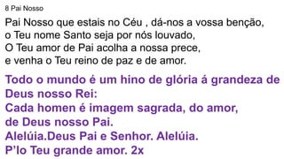8 Pai Nosso
Pai Nosso que estais no Céu , dá-nos a vossa benção,
o Teu nome Santo seja por nós louvado,
O Teu amor de Pai acolha a nossa prece,
e venha o Teu reino de paz e de amor.
Todo o mundo é um hino de glória á grandeza de
Deus nosso Rei:
Cada homen é imagem sagrada, do amor,
de Deus nosso Pai.
Alelúia.Deus Pai e Senhor. Alelúia.
P’lo Teu grande amor. 2x
 