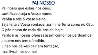 PAI NOSSO
Pai nosso que estais nos céus,
santificado seja o Vosso nome.
Venha a nós o Vosso Reino.
Seja feita a Vossa vontade, assim na Terra como no Céu.
O pão nosso de cada dia nos dai hoje.
Perdoai as nossas ofensas assim como nós perdoamos
a quem nos tem ofendido.
E não nos deixeis cair em tentação,
mas livrai-nos do mal
 