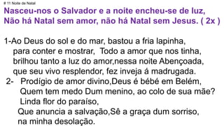 # 11 Noite de Natal
Nasceu-nos o Salvador e a noite encheu-se de luz,
Não há Natal sem amor, não há Natal sem Jesus. ( 2x )
1-Ao Deus do sol e do mar, bastou a fria lapinha,
para conter e mostrar, Todo a amor que nos tinha,
brilhou tanto a luz do amor,nessa noite Abençoada,
que seu vivo resplendor, fez inveja á madrugada.
2- Prodígio de amor divino,Deus é bébé em Belém,
Quem tem medo Dum menino, ao colo de sua mãe?
Linda flor do paraíso,
Que anuncia a salvação,Sê a graça dum sorriso,
na minha desolação.
 