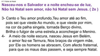 # 11 Noite de Natal
Nasceu-nos o Salvador e a noite encheu-se de luz,
Não há Natal sem amor, não há Natal sem Jesus. ( 2x )
3- Canto o Teu amor profundo,Teu amor até ao fim,
pois sei que vieste Ao mundo, e que vieste por mim,
na cor da palha singela, tornada Berço divino,
Brilha o fulgor de uma estrela,a aconchegar o Menino.
4- A meio da noite escura, nasceu Jesus em Belém,
o amor fez-se Ternura, Nos braços da virgem mãe,
por Ele os homens se abracem, Com afecto fraternal,
para que os maus dias passem, e seja sempre Natal.
 