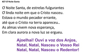 #27-Ơ Noite Santa
Ơ Noite Santa, de estrelas fulgurantes
Ơ linda noite em que o Cristo nasceu.
Estava o mundo pecador errante,
até que o Cristo na terra apareceu..
As almas vivem nova esperança,
Em clara aurora a nova luz se ergueu.
Ajoelhai! Ouvi a voz dos Anjos,
Natal, Natal, Nasceu o Vosso Rei
Natal, Natal, Nasceu o Redentor!
 