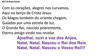 #27-Ơ Noite Santa
Com os corações, alegres nos curvamos,
Aqui no berço de Cristo Jesus.
Os Magos também do oriente chegam,
Guiados por uma estrela de luz.
O Grande Rei, nascido pobremente,
Eterno amigo vindo nos revelar.
Ajoelhai, ouvi a voz dos Anjos,
Natal, Natal, Nasceu o Rei dos Reis
Natal, Natal, Nasceu o Vosso Rei!!!
 