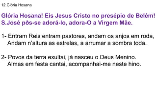 12 Glória Hosana
Glória Hosana! Eis Jesus Cristo no presépio de Belém!
S.José pðs-se adorá-lo, adora-O a Virgem Mãe.
1- Entram Reis entram pastores, andam os anjos em roda,
Andam n’altura as estrelas, a arrumar a sombra toda.
2- Povos da terra exultai, já nasceu o Deus Menino.
Almas em festa cantai, acompanhai-me neste hino.
 