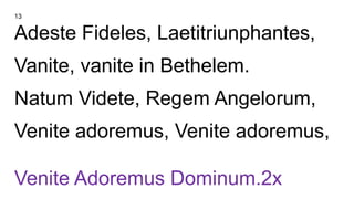 13
Adeste Fideles, Laetitriunphantes,
Vanite, vanite in Bethelem.
Natum Videte, Regem Angelorum,
Venite adoremus, Venite adoremus,
Venite Adoremus Dominum.2x
 