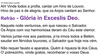 14 Vinde todos a profia
Ah! Vinde todos a profia, cantar um hino de Louvor,
Hino de paz e de alegria, que os Anjos cantam ao Senhor.
Refrão - Glória in Exceslis Deo.
Naquela noite venturosa, em que nasceu o Salvador.
Os Anjos com voz harmoniosa deram do Céu este clamor.
Vamos juntar-nos aos pastores, p’ra irmos todos a Belém,
saudar em férvidos louvores, o Salvador que hoje nos vém.
Não requer fausto e aparatos, Quém é riqueza lá dos Céus,
Ơ pobrezinho, vinde gratos, reconhecer o vosso Deus.
 