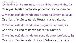 15 - O Menino está dormindo
O Menino está dormindo, nas palhinhas despidinho, 2x
Os Anjos Lh‘estão cantando, por amor tão pobrezinho.
O Menino está dormindo nos braços da virgem pura, 2x
Os anjos Lh’estão cantando Hossana lá nas alturas.
O Menino está dormindo nos braços de São José, 2x
Os anjos Lh’estão cantando Glória tibi Dominé.
O Menino está dormindo um sono de amor profundo, 2x
Os anjos Lh’estão cantando viva o Salvador do mundo.
 