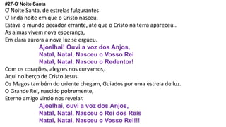 #27-Ơ Noite Santa
Ơ Noite Santa, de estrelas fulgurantes
Ơ linda noite em que o Cristo nasceu.
Estava o mundo pecador errante, até que o Cristo na terra apareceu..
As almas vivem nova esperança,
Em clara aurora a nova luz se ergueu.
Ajoelhai! Ouvi a voz dos Anjos,
Natal, Natal, Nasceu o Vosso Rei
Natal, Natal, Nasceu o Redentor!
Com os corações, alegres nos curvamos,
Aqui no berço de Cristo Jesus.
Os Magos também do oriente chegam, Guiados por uma estrela de luz.
O Grande Rei, nascido pobremente,
Eterno amigo vindo nos revelar.
Ajoelhai, ouvi a voz dos Anjos,
Natal, Natal, Nasceu o Rei dos Reis
Natal, Natal, Nasceu o Vosso Rei!!!
 
