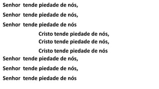 Senhor tende piedade de nós,
Senhor tende piedade de nós,
Senhor tende piedade de nós
Cristo tende piedade de nós,
Cristo tende piedade de nós,
Cristo tende piedade de nós
Senhor tende piedade de nós,
Senhor tende piedade de nós,
Senhor tende piedade de nós
 