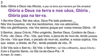 3
Solo- Glória a Deus nas Alturas, e paz na terra aos homens por Ele amados!
Glória a Deus na terra e nos céus, Glória ,
Glória paz na ter-ra.
1-Se-nhor Deus, Rei dos céus, Deus Pai todo poderoso.__
Nós Vos louvamos, nós Vos bendizemos, nós vos adoramos,
Nós vos glórificamos, nós Vos damos graças por vossa imensa Glória. –R
2-Senhor, Jesus Cris-to, Filho unigénito, Senhor Deus, Cordeiro de Deus,-
Fi-lho –de- Deus –Pai.- Vós, que tirais, o peca-do do mun-do, tende piedade
De nós.- Vós que tirais, o pecado do mun-do, acolhei, a nossa súplica, Vós
que estais, a direita, do Pai,- tende piedade de nós,- R
3-Só Vós sois o San-to,- Só Vós- o Senhor,- só Vós o Altíssimo, Jesus Cris-to.-
Com o Espírito Santo, na Gló.ria-de-Deus-Pai.- R
A-men- A--men.-
 