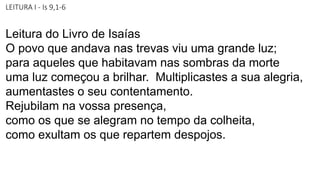 LEITURA I - Is 9,1-6
Leitura do Livro de Isaías
O povo que andava nas trevas viu uma grande luz;
para aqueles que habitavam nas sombras da morte
uma luz começou a brilhar. Multiplicastes a sua alegria,
aumentastes o seu contentamento.
Rejubilam na vossa presença,
como os que se alegram no tempo da colheita,
como exultam os que repartem despojos.
 