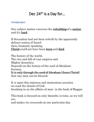 Dec 24th
is a Day for…
Introduction:
Our subject matter concerns the rebuilding of a nation
and it’s land.
If Jerusalem had not been rebuilt by the apparently
defunct nation of Israel;
then, humanly speaking,
Christ could not have been born and died.
The history of the world,
The rise and fall of vast empires and
Mighty dynasties,
Depends on the history of the seed of Abraham-
because,
It is only through the seed of Abraham (Jesus Christ)
that any man can be blessed.
It is upon this ominous and momentous occasion
we read the details of God
breaking in on the affairs of man- in the book of Haggai.
This book is focused on only 3months in time, as we will
see,
and makes its crescendo on one particular day.
 
