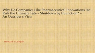 Why Do Companies Like Pharmaceutical Innovations Inc. 
Risk the Ultimate Fate – Shutdown by Injunction? – 
An Outsider's View 
Howard T Cooper 
 