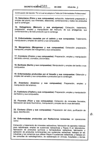 ,()     r¡t:';
                DECRETO NUMER0-             v·S6)             DE 2009              HOJA No      -ª
  Continuación del decreto "Por el cual se adopta la Tabla de Enfermedades Profesionales"
  --------------------------------------------------------------------------------------------------------------
 13. Saturnismo (Polvo y sus compuestos): extracción, tratamiento preparación y
 empleo del plomo, sus minerales, aleaciones, combinaciones y todos los productos
 que lo contengan.

 14. Hidragirismo (Mercurio y sus amalgamas):       Extracción, tratamiento,
 preparación, empleo y manipulación del mercurio, de sus amalgamas, sus
 combinaciones y de todo producto que lo contenga.


 15. Enfermedades causadas por el cadmio y sus compuestos: Tratamiento,
 manipulación y empleo de cadmio y sus compuestos.


 16. Manganismo (Manganeso y sus compuestos):                                   Extracción      preparación,
 transporte y empleo del manganeso y sus compuestos.


 17. Cromismo (Cromo y sus compuestos): Preparación, empleo y manipulación
 del ácido crómico, cromatos y bicromatos.


 18. Beriliosis (Berilio y sus compuestos): Manipulación y empleo del berilio o sus
 compuestos.


 19. Enfermedades producidas por el Vanadio y sus compuestos: Obtención y
 empleo del vanadio y sus compuestos o productos que lo contengan.


20. Arsenismo (Arsénico                   y       sus   compuestos):         Preparación,        empleo       y
manipulación del arsénico.


21. Fosforismo (Fósforo y sus compuestos): Preparación, empleo y manipulación
del fósforo y sus compuestos.


22. Fluorosis (Flúor y sus compuestos): Extracción de minerales fluorados,
fabricación del ácido fluorhidrico, manipulación y empleo de él o sus derivados.


23. Clorismo (Cloro y sus compuestos): Preparación del cloro, purificación de
agua, desinfección.


24. Enfermedades            producidas        por Radiaciones           lonizantes: en operaciones
como:

Extracción y tratamiento de minerales radioactivos; fabricación de aparatos médicos
para radioterapia; empleo de sustancias radioactivas y Rayos X en laboratorios;
fabricación de productos químicos y farmacéuticos radiactivos; fabricación y
aplicación de productos luminiscentes con sustancias radiactivas; trabajos en las
industrias y los comercios que utilicen Rayos X sustancias radiactivas; y trabajos en
las consultas de radiodiagnóstico, de radioterapia en clínicas, hospitales y demás
 
