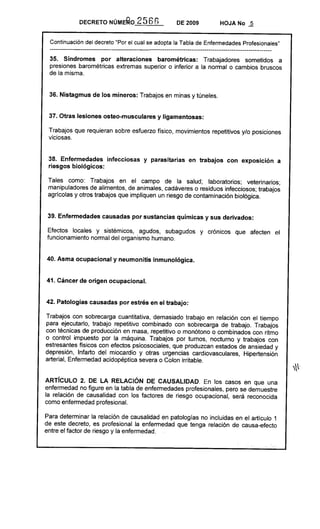 DECRETO NÚME~O             2566               DE 2009              HOJA No          2

 Continuación del decreto "Por el cual se adopta la Tabla de Enfermedades Profesionales"
 --------------------------------------------------------------------------------------------------------------
 35. Síndromes por alteraciones barométricas: Trabajadores sometidos a
 presiones barométricas extremas superior o inferior a la normal o cambios bruscos
 de la misma.


 36. Nistagmus de los mineros: Trabajos en minas y túneles.


 37. Otras lesiones osteo-musculares y ligamentosas:

 Trabajos que requieran sobre esfuerzo físico, movimientos repetitivos y/o posiciones
 viciosas.


 38. Enfermedades infecciosas y parasitarias en trabajos con exposición a
 riesgos biológicos:

 Tales como: Trabajos en el campo de la salud; laboratorios; veterinarios;
 manipuladores de alimentos, de animales, cadáveres o residuos infecciosos; trabajos
 agricolas y otros trabajos que impliquen un riesgo de contaminación biológica.


 39. Enfermedades causadas por sustancias químicas y sus derivados:

Efectos locales y sistémicos, agudos, subagudos                         y crónicos       que afecten        el
funcionamiento normal del organismo humano.


40. Asma ocupacional y neumonitis inmunológica.


41. Cáncer de origen ocupacional.


42. Patologías causadas por estrés en el trabajo:

Trabajos con sobrecarga cuantitativa, demasiado trabajo en relación con el tiempo
para ejecutarlo, trabajo repetitivo combinado con sobrecarga de trabajo. Trabajos
con técnicas de producción en masa, repetitivo o monótono o combinados con ritmo
o control impuesto por la máquina. Trabajos por turnos, nocturno y trabajos con
estresantes fisicos con efectos psicosociales, que produzcan estados de ansiedad y
depresión, Infarto del miocardio y otras urgencias cardiovasculares, Hipertensión
arterial, Enfermedad acidopéptica severa o Colon irritable.


ARTíCULO 2. DE LA RELACIÓN DE CAUSALlDAD. En los casos en que una
enfermedad no figure en la tabla de enfermedades profesionales, pero se demuestre
la relación de causalidad con los factores de riesgo ocupacional, será reconocida
como enfermedad profesional.

Para determinar la relación de causalidad en patologías no incluidas en el artículo 1
de este decreto, es profesional la enfermedad que tenga relación de causa-efecto
entre el factor de riesgo y la enfermedad .

                                                                                               .   ..
 