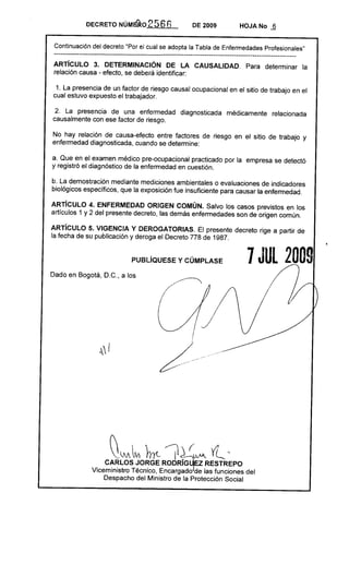DECRETO NÚMá'RO            2566                          DE 2009      HOJA No ..§


 Continuación del decreto "Por el cual se adopta la Tabla de Enfermedades Profesionales"
 --------------------------------------------------------------------------------------------------------------
ARTíCULO 3. DETERMINACiÓN DE LA CAUSALlDAD.                                            Para determinar       la
relación causa - efecto, se deberá identificar:

 1. La presencia de un factor de riesgo causal ocupacional en el sitio de trabajo en el
cual estuvo expuesto el trabajador.

 2. La presencia de una enfermedad                             diagnosticada      médicamente   relacionada
causalmente con ese factor de riesgo.

No hay relación de causa-efecto entre factores de riesgo en el sitio de trabajo y
enfermedad diagnosticada, cuando se determine:

a. Que en el examen médico pre-ocupacional practicado por la empresa se detectó
y registró el diagnóstico de la enfermedad en cuestión.

b. La demostración mediante mediciones ambientales o evaluaciones de indicadores
biológicos específicos, que la exposición fue insuficiente para causar la enfermedad.

ARTicULO 4. ENFERMEDAD ORIGEN COMÚN. Salvo los casos previstos en los
artículos 1 y 2 del presente decreto, las demás enfermedades son de origen común.

ARTíCULO 5. VIGENCIA Y DEROGATORIAS. El presente decreto rige a partir de
la fecha de su publicación y deroga el Decreto 778 de 1987.


                                   PUBlíQUESE          y CÚMPLASE                      7 JUL 2009
Dado en Bogotá, D.C., a los




                                                       //
                                                       ,_.~,   __ •.e




                         ~   M ~       }rrt- jl ~M                         Yl '
                     CARLOS JORGE RODR!~EZ            RESTREPO
                 Viceministro Técnico, Encargado de las funciones del
                     Despacho del Ministro de la Protección Social
 