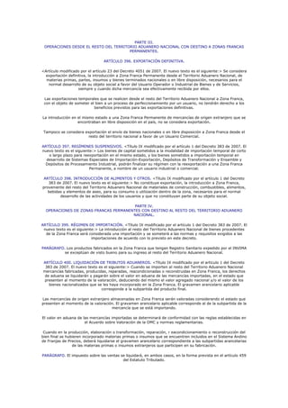 PARTE III.
 OPERACIONES DESDE EL RESTO DEL TERRITORIO ADUANERO NACIONAL CON DESTINO A ZONAS FRANCAS
                                       PERMANENTES.

                                 ARTÍCULO 396. EXPORTACIÓN DEFINITIVA.

<Artículo modificado por el artículo 23 del Decreto 4051 de 2007. El nuevo texto es el siguiente:> Se considera
  exportación definitiva, la introducción a Zona Franca Permanente desde el Territorio Aduanero Nacional, de
  materias primas, partes, insumos y bienes terminados nacionales o en libre disposición, necesarios para el
   normal desarrollo de su objeto social a favor del Usuario Operador o Industrial de Bienes y de Servicios,
                    siempre y cuando dicha mercancía sea efectivamente recibida por ellos.

 Las exportaciones temporales que se realicen desde el resto del Territorio Aduanero Nacional a Zona Franca,
 con el objeto de someter el bien a un proceso de perfeccionamiento por un usuario, no tendrán derecho a los
                            beneficios previstos para las exportaciones definitivas.

La introducción en el mismo estado a una Zona Franca Permanente de mercancías de origen extranjero que se
                   encontraban en libre disposición en el país, no se considera exportación.

 Tampoco se considera exportación el envío de bienes nacionales o en libre disposición a Zona Franca desde el
                        resto del territorio nacional a favor de un Usuario Comercial.

ARTÍCULO 397. REGÍMENES SUSPENSIVOS. <Título IX modificado por el artículo 1 del Decreto 383 de 2007. El
nuevo texto es el siguiente:> Los bienes de capital sometidos a la modalidad de importación temporal de corto
   o largo plazo para reexportación en el mismo estado, y los bienes sometidos a importación temporal en
  desarrollo de Sistemas Especiales de Importación-Exportación, Depósitos de Transformación y Ensamble y
  Depósitos de Procesamiento Industrial, podrán finalizar su régimen con la reexportación a una Zona Franca
                          Permanente, a nombre de un usuario industrial o comercial.

 ARTÍCULO 398. INTRODUCCIÓN DE ALIMENTOS Y OTROS. <Título IX modificado por el artículo 1 del Decreto
   383 de 2007. El nuevo texto es el siguiente:> No constituye exportación, la introducción a Zona Franca,
proveniente del resto del Territorio Aduanero Nacional de materiales de construcción, combustibles, alimentos,
   bebidas y elementos de aseo, para su consumo o utilización dentro de la zona, necesarios para el normal
         desarrollo de las actividades de los usuarios y que no constituyan parte de su objeto social.

                                        PARTE IV.
  OPERACIONES DE ZONAS FRANCAS PERMANENTES CON DESTINO AL RESTO DEL TERRITORIO ADUANERO
                                       NACIONAL.

ARTÍCULO 399. RÉGIMEN DE IMPORTACIÓN. <Título IX modificado por el artículo 1 del Decreto 383 de 2007. El
 nuevo texto es el siguiente:> La introducción al resto del Territorio Aduanero Nacional de bienes procedentes
  de la Zona Franca será considerada una importación y se someterá a las normas y requisitos exigidos a las
                           importaciones de acuerdo con lo previsto en este decreto.

PARÁGRAFO. Los productos fabricados en la Zona Franca que tengan Registro Sanitario expedido por el INVIMA
          se exceptúan de visto bueno para su ingreso al resto del Territorio Aduanero Nacional.

ARTÍCULO 400. LIQUIDACIÓN DE TRIBUTOS ADUANEROS. <Título IX modificado por el artículo 1 del Decreto
 383 de 2007. El nuevo texto es el siguiente:> Cuando se importen al resto del Territorio Aduanero Nacional
mercancías fabricadas, producidas, reparadas, reacondicionadas o reconstruidas en Zona Franca, los derechos
 de aduana se liquidarán y pagarán sobre el valor en aduana de las mercancías importadas, en el estado que
 presenten al momento de la valoración, deduciendo del mismo el valor agregado nacional y/o el valor de los
   bienes nacionalizados que se les haya incorporado en la Zona Franca. El gravamen arancelario aplicable
                               corresponde a la subpartida del producto final.

Las mercancías de origen extranjero almacenadas en Zona Franca serán valoradas considerando el estado que
presenten al momento de la valoración. El gravamen arancelario aplicable corresponde al de la subpartida de la
                                     mercancía que se está importando.

El valor en aduana de las mercancías importadas se determinará de conformidad con las reglas establecidas en
                       el Acuerdo sobre Valoración de la OMC y normas reglamentarias.

 Cuando en la producción, elaboración o transformación, reparación, r eacondicionamiento o reconstrucción del
bien final se hubieren incorporado materias primas o insumos que se encuentren incluidos en el Sistema Andino
de Franjas de Precios, deberá liquidarse el gravamen arancelario correspondiente a las subpartidas arancelarias
                 de las materias primas o insumos extranjeros que participen en su fabricación.

PARÁGRAFO. El impuesto sobre las ventas se liquidará, en ambos casos, en la forma prevista en el artículo 459
                                         del Estatuto Tributado.
 