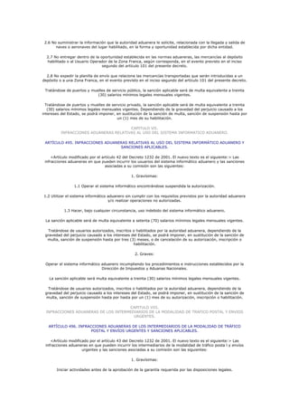2.6 No suministrar la información que la autoridad aduanera le solicite, relacionada con la llegada y salida de
       naves o aeronaves del lugar habilitado, en la forma y oportunidad establecida por dicha entidad.

  2.7 No entregar dentro de la oportunidad establecida en las normas aduaneras, las mercancías al depósito
  habilitado o al Usuario Operador de la Zona Franca, según corresponda, en el evento previsto en el inciso
                                segundo del artículo 101 del presente decreto.

  2.8 No expedir la planilla de envío que relacione las mercancías transportadas que serán introducidas a un
depósito o a una Zona Franca, en el evento previsto en el inciso segundo del artículo 101 del presente decreto.

 Tratándose de puertos y muelles de servicio público, la sanción aplicable será de multa equivalente a treinta
                            (30) salarios mínimos legales mensuales vigentes.

  Tratándose de puertos y muelles de servicio privado, la sanción aplicable será de multa equivalente a treinta
   (30) salarios mínimos legales mensuales vigentes. Dependiendo de la gravedad del perjuicio causado a los
intereses del Estado, se podrá imponer, en sustitución de la sanción de multa, sanción de suspensión hasta por
                                        un (1) mes de su habilitación.

                                        CAPITULO VII.
          INFRACCIONES ADUANERAS RELATIVAS AL USO DEL SISTEMA INFORMATICO ADUANERO.

 ARTÍCULO 495. INFRACCIONES ADUANERAS RELATIVAS AL USO DEL SISTEMA INFORMÁTICO ADUANERO Y
                                  SANCIONES APLICABLES.

     <Artículo modificado por el artículo 42 del Decreto 1232 de 2001. El nuevo texto es el siguiente:> Las
 infracciones aduaneras en que pueden incurrir los usuarios del sistema informático aduanero y las sanciones
                                   asociadas a su comisión son las siguientes:

                                                 1. Gravísimas:

                 1.1 Operar el sistema informático encontrándose suspendida la autorización.

1.2 Utilizar el sistema informático aduanero sin cumplir con los requisitos previstos por la autoridad aduanera
                                    y/o realizar operaciones no autorizadas.

           1.3 Hacer, bajo cualquier circunstancia, uso indebido del sistema informático aduanero.

 La sanción aplicable será de multa equivalente a setenta (70) salarios mínimos legales mensuales vigentes.

  Tratándose de usuarios autorizados, inscritos o habilitados por la autoridad aduanera, dependiendo de la
 gravedad del perjuicio causado a los intereses del Estado, se podrá imponer, en sustitución de la sanción de
  multa, sanción de suspensión hasta por tres (3) meses, o de cancelación de su autorización, inscripción o
                                                 habilitación.

                                                   2. Graves:

 Operar el sistema informático aduanero incumpliendo los procedimientos e instrucciones establecidos por la
                               Dirección de Impuestos y Aduanas Nacionales.

   La sanción aplicable será multa equivalente a treinta (30) salarios mínimos legales mensuales vigentes.

  Tratándose de usuarios autorizados, inscritos o habilitados por la autoridad aduanera, dependiendo de la
 gravedad del perjuicio causado a los intereses del Estado, se podrá imponer, en sustitución de la sanción de
 multa, sanción de suspensión hasta por hasta por un (1) mes de su autorización, inscripción o habilitación.

                                      CAPITULO VIII.
  INFRACCIONES ADUANERAS DE LOS INTERMEDIARIOS DE LA MODALIDAD DE TRAFICO POSTAL Y ENVIOS
                                        URGENTES.

   ARTÍCULO 496. INFRACCIONES ADUANERAS DE LOS INTERMEDIARIOS DE LA MODALIDAD DE TRÁFICO
                       POSTAL Y ENVÍOS URGENTES Y SANCIONES APLICABLES.

    <Artículo modificado por el artículo 43 del Decreto 1232 de 2001. El nuevo texto es el siguiente:> Las
 infracciones aduaneras en que pueden incurrir los intermediarios de la modalidad de tráfico posta l y envíos
                     urgentes y las sanciones asociadas a su comisión son las siguientes:

                                                 1. Gravísimas:

       Iniciar actividades antes de la aprobación de la garantía requerida por las disposiciones legales.
 