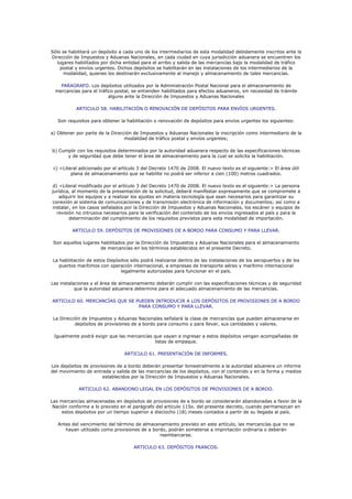 Sólo se habilitará un depósito a cada uno de los intermediarios de esta modalidad debidamente inscritos ante la
Dirección de Impuestos y Aduanas Nacionales, en cada ciudad en cuya jurisdicción aduanera se encuentren los
  lugares habilitados por dicha entidad para el arribo y salida de las mercancías bajo la modalidad de tráfico
    postal y envíos urgentes. Dichos depósitos se habilitarán en las instalaciones de los intermediarios de la
     modalidad, quienes los destinarán exclusivamente al manejo y almacenamiento de tales mercancías.

    PARAGRAFO. Los depósitos utilizados por la Administración Postal Nacional para el almacenamiento de
  mercancías para el tráfico postal, se entienden habilitados para efectos aduaneros, sin necesidad de trámite
                          alguno ante la Dirección de Impuestos y Aduanas Nacionales

           ARTICULO 58. HABILITACIÓN O RENOVACIÓN DE DEPÓSITOS PARA ENVÍOS URGENTES.

   Son requisitos para obtener la habilitación o renovación de depósitos para envíos urgentes los siguientes:

a) Obtener por parte de la Dirección de Impuestos y Aduanas Nacionales la inscripción como intermediario de la
                                 modalidad de tráfico postal y envíos urgentes;

b) Cumplir con los requisitos determinados por la autoridad aduanera respecto de las especificaciones técnicas
      y de seguridad que debe tener el área de almacenamiento para la cual se solicita la habilitación.

 c) <Literal adicionado por el artículo 3 del Decreto 1470 de 2008. El nuevo texto es el siguiente:> El área útil
         plana de almacenamiento que se habilite no podrá ser inferior a cien (100) metros cuadrados.

d) <Literal modificado por el artículo 3 del Decreto 1470 de 2008. El nuevo texto es el siguiente:> La persona
jurídica, al momento de la presentación de la solicitud, deberá manifestar expresamente que se compromete a
   adquirir los equipos y a realizar los ajustes en materia tecnología que sean necesarios para garantizar su
conexión al sistema de comunicaciones y de transmisión electrónica de información y documentos; así como a
instalar, en los casos señalados por la Dirección de Impuestos y Aduanas Nacionales, los escáner o equipos de
  revisión no intrusiva necesarios para la verificación del contenido de los envíos ingresados al país y para la
        determinación del cumplimiento de los requisitos previstos para esta modalidad de importación.

         ARTICULO 59. DEPÓSITOS DE PROVISIONES DE A BORDO PARA CONSUMO Y PARA LLEVAR.

 Son aquellos lugares habilitados por la Dirección de Impuestos y Aduanas Nacionales para el almacenamiento
                      de mercancías en los términos establecidos en el presente Decreto.

 La habilitación de estos Depósitos sólo podrá realizarse dentro de las instalaciones de los aeropuertos y de los
    puertos marítimos con operación internacional, a empresas de transporte aéreo y marítimo internacional
                               legalmente autorizadas para funcionar en el país.

Las instalaciones y el área de almacenamiento deberán cumplir con las especificaciones técnicas y de seguridad
           que la autoridad aduanera determine para el adecuado almacenamiento de las mercancías.

ARTICULO 60. MERCANCÍAS QUE SE PUEDEN INTRODUCIR A LOS DEPÓSITOS DE PROVISIONES DE A BORDO
                                PARA CONSUMO Y PARA LLEVAR.

 La Dirección de Impuestos y Aduanas Nacionales señalará la clase de mercancías que pueden almacenarse en
           depósitos de provisiones de a bordo para consumo y para llevar, sus cantidades y valores.

 Igualmente podrá exigir que las mercancías que vayan a ingresar a estos depósitos vengan acompañadas de
                                            listas de empaque.

                                 ARTICULO 61. PRESENTACIÓN DE INFORMES.

Los depósitos de provisiones de a bordo deberán presentar bimestralmente a la autoridad aduanera un informe
del movimiento de entrada y salida de las mercancías de los depósitos, con el contenido y en la forma y medios
                      establecidos por la Dirección de Impuestos y Aduanas Nacionales.

            ARTICULO 62. ABANDONO LEGAL EN LOS DEPÓSITOS DE PROVISIONES DE A BORDO.

Las mercancías almacenadas en depósitos de provisiones de a bordo se considerarán abandonadas a favor de la
 Nación conforme a lo previsto en el parágrafo del artículo 115o. del presente decreto, cuando permanezcan en
     estos depósitos por un tiempo superior a dieciocho (18) meses contados a partir de su llegada al país.

   Antes del vencimiento del término de almacenamiento previsto en este artículo, las mercancías que no se
      hayan utilizado como provisiones de a bordo, podrán someterse a impnrtación ordinaria o deberán
                                               reembarcarse.

                                     ARTICULO 63. DEPÓSITOS FRANCOS.
 