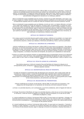 <Artículo modificado por el artículo 8 del decreto 1198 de 2000. El nuevo texto es el siguiente:> A partir del
  recibo por la autoridad aduanera del documento que contiene las inconsistencias a que se refiere el artículo
 anterior, el transportador o el agente de carga internacional, según sea el caso, dispone de dos (2) días para
  entregar los documentos que justifiquen el exceso detectado y de dos (2) meses para justificar el faltante o
                     para demostrar la llegada de la mercancía en un embarque, posterior.

 Sólo se considerarán causas aceptables para los excesos, el hecho de que estén destinados a otro lugar o que
se hayan cargado en el último momento. Estas situaciones deberán acreditarse con el documento de transporte
   correspondiente expedido antes de la salida del medio de transporte hacia el territorio aduanero nacional.

  Sólo se considerarán causas aceptables para los faltantes, el envío por error a un destino diferente o el hecho
   de no haber sido cargados en el lugar de embarque. En dichos casos, el transportador o el agente de carga
 internacional, según corresponda, deberá acreditar documentalmente el hecho y quedará obligado a enviar en
un viaje posterior la mercancía faltante, según lo determine la autoridad aduanera, salvo que acredite ante ésta
 que el contrato de transporte ha sido rescindido y que el contrato de compra-venta, la factura o el documento
   que sustenta la operación comercial entre el exportador en el exterior y el consignatario de la mercancía, ha
                             sido modificado en lo pertinente al faltante mencionado.


                                   ARTICULO 100. MARGEN DE TOLERANCIA.

 En la carga a granel la autoridad aduanera podrá aceptar excesos o defectos en la cantidad o en el peso de la
   mercancía hasta de un cinco por ciento (5%), sin que tales diferencias se consideren como una infracción
  administrativa aduanera, siempre que obedezca a fenómenos atmosféricos, físicos o químicos justificados.

                               ARTICULO 101. DESCARGUE DE LA MERCANCÍA.

<Artículo modificado por el artículo 9 del decreto 1198 de 2000. El nuevo texto es el siguiente:> Para efectos
aduaneros, la mercancía descargada en puerto o aeropuerto quedará bajo responsabilidad del transportador o
del agente de carga, internacional, según sea el caso, hasta su entrega al depósito habilitado, al declarante, al
 importador o al usuario operador de la zona franca en la cual se encuentre ubicado el usuario a cuyo nombre
  venga consignado, o se endose el documento de transporte, de acuerdo con lo establecido en este decreto.

Cuando en el contrato de transporte marítimo la responsabilidad para el transportador termine con el descargue
  de la mercancía, a partir del mismo, ésta quedará bajo responsabilidad del agente de carga internacional o
puerto, según el caso, hasta su entrega al depósito habilitado al que venga destinada o hasta su ingreso a zona
                                                    franca.

                            ARTICULO 102. FECHA DE LLEGADA DE LA MERCANCÍA.

        Para efectos aduaneros, la fecha de recepción física del Manifiesto de Carga por la Aduana en el
   correspondiente puerto, aeropuerto o lugar de arribo, se tendrá como fecha de llegada de la mercancía al
                                         territorio aduanero nacional.

                        ARTICULO 103. REEXPORTACIÓN DEL MEDIO DE TRANSPORTE.

  El medio de transporte se reexportará luego del descargue de la mercancía, salvo cuando exista orden de
   autoridad que impida la salida, o cuando el transportador deba responder ante la autoridad aduanera por
     infracciones al régimen de aduanas relacionadas con el mismo. En este último evento, se permitirá la
reexportación si el transportador tiene domicilio en el país o, en caso contrario, si otorga garantía para el pago
                          de los tributos aduaneros y las sanciones a que haya lugar.

                            ARTICULO 104. OBLIGACIONES DEL TRANSPORTADOR.

    <Artículo modificado por el artículo 10 del decreto 1198 de 2000. El nuevo texto es el siguiente:> Son
       obligaciones del transportador en la importación de mercancías al territorio aduanero nacional:

 a) Avisar a la autoridad aduanera, con la anticipación y en la forma establecida, sobre la llegada del medio de
                                                   transporte;

b) Entregar físicamente el Manifhesto de Carga a la autoridad aduanera, antes de que se inicie el descargue de
   la mercancía, o antes de concluir la bajada de la carga del medio de transporte, en el caso de los vuelos
                                       combinados de pasajeros y carga;

c) <Literal modificado por el artículo 3 del decreto 2628 de 2001. El nuevo texto es el siguiente:> Entregar a la
autoridad aduanera los conocimientos de embarque, las guías aéreas o las cartas de porte, por él expedidos, y
los documentos consolidadores y los documentos hijos, cuando corresponda, dentro de la oportunidad prevista
                                      en el artículo 96 del presente Decreto;

d) <Literal modificado por el artículo 3 del decreto 2628 de 2001. El nuevo texto es el siguiente:> Transmitir o
entregar en medio magnético, o incorporar en el sistema informático de la Aduana, en la oportunidad prevista
 en el artículo 96 del presente Decreto, según lo disponga la Dirección de Impuestos y Aduanas Nacionales, la
 