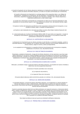 c) Cuando la liquidación de los tributos aduaneros realizada por el declarante sea diferente a la efectuada por la
   Aduana a través del sistema informático aduanero, con base en los datos suministrados por el declarante;

    d) Cuando la Declaración de Importación no contenga alguno de los siguientes datos y sus códigos de
    identificación: modalidad de la importación, Nit del importador y del declarante, país de origen de las
    mercancías, subpartida arancelaria, descripción de la mercancía, cantidad, valor, tributos aduaneros y
                               tratamiento preferencial si a éste hubiere lugar;

   e) Cuando de la información suministrada por el declarante se infiera que la mercancía declarada no está
  amparada con los documentos soporte a que hace referencia el artículo 121o. del presente Decreto, según
                                               corresponda;

  f) Cuando el nombre del declarante sea diferente al del consignatario del documento de transporte y no se
                          acredite el endoso, poder o mandato correspondiente o,

    g) Cuando el valor declarado de la mercancía sea inferior al precio oficial fijado mediante Resolución del
                                            Director de Aduanas.

 h) <Literal adicionado por el artículo 8 del Decreto 3600 de 2005. El nuevo texto es el siguiente:> Cuando la
     Sociedad de Intermediación Aduanera no tenga autorización para actuar en la jurisdicción donde está
                                   presentando la declaración de importación.

                              ARTICULO 123. ACEPTACIÓN DE LA DECLARACIÓN.

 La Declaración de Importación para los efectos previstos en este Decreto, se entenderá aceptada, cuando la
 autoridad aduanera, previa validación por el sistema informático aduanero de las causales establecidas en el
                        artículo anterior, asigne el número y fecha correspondiente.

   La no aceptación de la Declaración no suspende el término de permanencia de la mercancía en depósito,
                            establecido en el artículo 115o. del presente Decreto.

                               ARTICULO 124. PAGO DE TRIBUTOS ADUANEROS.

 Presentada y aceptada la Declaración, el pago de los tributos aduaneros y de las sanciones a que haya lugar,
  deberá efectuarse en los bancos y demás entidades financieras autorizadas por la Dirección de Impuestos y
 Aduanas Nacionales, ubicadas en la jurisdicción aduanera donde se encuentre la mercancía, dentro del plazo
   establecido en el artículo 115o. del presente Decreto, o dentro del plazo para presentar la Declaración de
                               Importación, si se trata de Declaración Anticipada.

                        ARTICULO 125. DETERMINACIÓN DE INSPECCIÓN O LEVANTE.

Efectuado y acreditado el pago a través del sistema informático aduanero, se procederá de manera inmediata a
                                 determinar una de las siguientes situaciones:

                              a) Autorizar el levante automático de la mercancía;

                                         b) La inspección documental o,

                                     c) La inspección física de la mercancía

       El levante deberá obtenerse dentro del término previsto en el artículo 115o. del presente Decreto.

                                   ARTICULO 126. INSPECCIÓN ADUANERA.

 La autoridad aduanera, a través del sistema informático aduanero, con fundamento en criterios basados en
    técnicas de análisis de riesgo o aleatoriamente, podrá determinar la práctica de inspección aduanera
documental o física dentro del proceso de importación. También deberá efectuarse la inspección aduanera por
                                        solicitud escrita del declarante.

Cuando la autoridad aduanera determine que debe practicarse una inspección aduanera, el declarante deberá
asistir, prestar la colaboración necesaria y poner a disposición los originales de los documentos soporte de que
   trata el artículo 121 de este Decreto, a que haya lugar y suscribir el acta respectiva conjuntamente con el
 inspector, en la cual se deberá consignar la actuación del funcionario y dejar constancia de la fecha y hora en
que se inicia y termina la diligencia. El funcionario que practique la diligencia, consignará además el resultado
                               de su actuación en el sistema informático aduanero.

                Para todos los efectos el acta así suscrita se entenderá notificada al declarante.

                          ARTICULO 127. TÉRMINO PARA LA INSPECCIÓN ADUANERA.
 