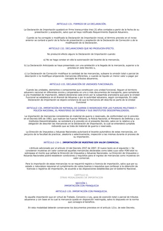 ARTICULO 131. FIRMEZA DE LA DECLARACIÓN.

La Declaración de Importación quedará en firme transcurridos tres (3) años contados a partir de la fecha de su
          presentación y aceptación, salvo que se haya notificado Requerimiento Especial Aduanero.

  Cuando se ha corregido o modificado la Declaración de Importación inicial, el término previsto en el inciso
 anterior se contará a partir de la fecha de presentación y aceptación de la Declaración de Corrección o de la
                                         modificación de la Declaración.

                        ARTICULO 132. DECLARACIONES QUE NO PRODUCEN EFECTO.

                       No producirá efecto alguno la Declaración de Importación cuando:

                   a) No se haga constar en ella la autorización del levante de la mercancía;

b) La Declaración Anticipada se haya presentado con una antelación a la llegada de la mercancía, superior a la
                                         prevista en este Decreto o,

c) La Declaración de Corrección modifique la cantidad de las mercancías, subsane la omisión total o parcial de
descripción o la modifique amparando mercancías diferentes, o cuando se liquide un menor valor a pagar por
                                      concepto de tributos aduaneros.

                         ARTICULO 133. DECLARACIÓN DE UNIDADES FUNCIONALES.

  Cuando las unidades, elementos o componentes que constituyen una unidad funcional, lleguen al territorio
aduanero nacional en diferentes envíos y amparados en uno o más documentos de transporte, para someterse
a una modalidad de importación, deberá declararse cada envío por la subpartida arancelaria que para la Unidad
  Funcional se establezca en el Arancel de Aduanas o por la autoridad aduanera, según corresponda. En cada
    Declaración de Importación se dejará constancia de que la mercancía allí descrita es parte de la Unidad
                                                 Funcional

  ARTICULO 134. IMPORTACIÓN DE MATERIAL DE GUERRA O RESERVADO POR LAS FUERZAS MILITARES Y
       POLICÍA NACIONAL, EL MINISTERIO DE DEFENSA Y SUS INSTITUTOS DESCENTRALIZADOS.

 La importación de mercancías consistentes en material de guerra o reservado, de conformidad con lo previsto
en el Decreto 695 de 1983, que realicen las Fuerzar Militares, la Policía Nacional, el Ministerio de Defensa y sus
     Institutos Descentralizados, se someterá a lo previsto en el presente Decreto, salvo en lo relativo a la
     obligación de describir las mercancías en la Declaración de Importación, la cual se entenderá cumplida
                            indicando que se trata de material de guerra o reservado.

 La Dirección de Impuestos y Aduanas Nacionales autorizará el levante automático de estas mercancías, sin
perjuicio de la facultad de practicar, aleatoria o selectivamente, inspección a las mismas durante el proceso de
                                                   su importación.

                   ARTÍCULO 134-1. IMPORTACIÓN DE MUESTRAS SIN VALOR COMERCIAL.

     <Artículo adicionado por el artículo 14 del Decreto 2557 de 2007. El nuevo texto es el siguiente:> Se
  consideran muestras sin valor comercial aquellas mercancías declaradas como tales cuyo valor FOB total no
 sobrepase el monto que señale la Dirección de Impuestos y Aduanas Nacionales. La Dirección de Impuestos y
Aduanas Nacionales podrá establecer condiciones y requisitos para el ingreso de mercancías como muestras sin
                                                 valor comercial.

 Para la importación de estas mercancías no se requerirá registro o licencia de importación, salvo que por su
 estado o naturaleza requieran el cumplimiento de vistos buenos o requisitos que conlleven a la obtención de
  licencias o registros de importación, de acuerdo a las disposiciones establecidas por el Gobierno Nacional.


                                             CAPITULO VI.
                                   OTRAS MODALIDADES DE IMPORTACION

                                                SECCIÓN I.
                                        IMPORTACIÓN CON FRANQUICIA

                               ARTICULO 135. IMPORTACIÓN CON FRANQUICIA.

Es aquella importación que en virtud de Tratado, Convenio o Ley, goza de exención total o parcial de tributos
aduaneros y con base en la cual la mercancía queda en disposición restringida, salvo lo dispuesto en la norma
                                         que consagra el beneficio.

    En esta modalidad deberán conservarse los documentos previstos en el artículo 121o. de este Decreto.
 