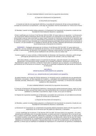 En esta modalidad deberán conservarse los siguientes documentos:

                                   a) Copia de la Declaración de Exportación;

                                          b) Documento de transporte;

   c) Cuando se trate de una exportación definitiva, la prueba de la devolución de las sumas percibidas por
concepto de incentivos a la exportación, o del pago de impuestos internos exonerados con motivo de la misma
                                                       y,

 d) Mandato, cuando no exista endoso aduanero y la Declaración de Importación se presente a través de una
                            Sociedad de Intermediación Aduanera o apoderado.

<Inciso modificado por el artículo 9 del Decreto 4434 de 2004. El nuevo texto es el siguiente:> La Declaración
 de Importación deberá presentarse dentro del año siguiente a la exportación de la mercancía, salvo que con
anterioridad a esta se haya autorizado un plazo mayor, teniendo en cuenta las condiciones de la operación que
se realizará en el exterior o que con anterioridad al vencimiento de la exportación temporal para reimportación
en el mismo estado se haya concedido por la autoridad aduanera prórrogas de permanencia de la mercancía en
el exterior, sin que excedan en su totalidad el término de tres (3) años, debiendo demostrarse la necesidad de
                                  la permanencia de la mercancía en el exterior.

     PARÁGRAFO. <Parágrafo adicionado por el artículo 16 del Decreto 2557 de 2007. El nuevo texto es el
 siguiente:> En los contratos de exportación de servicios y en los contratos de construcción de obra pública o
privada, el Administrador de Aduanas o de Impuestos y Aduanas, podrá autorizar prórroga por un término igual
                        al término de la modificación del contrato y seis (6) meses más

  Cuando surgiere un nuevo contrato, el Administrador de Aduanas o de Impuestos y Aduanas, podrá otorgar
          prórroga de permanencia por el término de vigencia del contrato y seis (6) meses más.

    Para estos efectos, se deberá anexar a la solicitud de prórroga: copia del contrato o la resolución de
    adjudicación o de documento similar expedido por la entidad contratante; certificación suscrita por el
 Representante Legal en Colombia y el Revisor Fiscal sobre la operación que se realizará, o la certificación de
permanencia de la mercancía en el exterior, suscrita por la autoridad competente del país donde se encuentre
                                               la mercancía.


                                              SECCIÓN IV.
                                IMPORTACIÓN EN CUMPLIMIENTO DE GARANTÍA

                       ARTICULO 141. IMPORTACIÓN EN CUMPLIMIENTO DE GARANTÍA.

 Se podrá importar sin el pago de tributos aduaneros, la mercancía que en cumplimiento de una garantía del
 fabricante o proveedor, se haya reparado en el exterior, o reemplace otra previamente exportada, que haya
 resultado averiada, defectuosa o impropia para el fin para el cual fue importada. La mercancía así importada
                                         quedará en libre disposición.

                      En esta modalidad deberán conservarse los siguientes documentos:

a) Copia de la Declaración de Exportación Definitiva o temporal para perfeccionamiento pasivo, según el caso,
 que contenga los datos que permitan determinar las características de la mercancía exportada, con el fin de
                establecer su identidad o equivalencia, según el caso, con la que se importa;

 b) Original de la garantía expedida por el fabricante o proveedor de la mercancía, la cual deberá encontrarse
                                    vigente en la fecha de su exportación;

                                   c) Original del documento de transporte y,

 d) Mandato, cuando no exista endoso aduanero y la Declaración de Importación se presente a través de una
                            Sociedad de Intermediación Aduanera o apoderado.

 La Declaración de Importación en cumplimiento de garantía deberá presentarse dentro del año siguiente a la
                   exportación de la mercancía que sea objeto de reparación o reemplazo.

   <Inciso modificado por el artículo 17 del Decreto 2557 de 2007. El nuevo texto es el siguiente:> En casos
  debidamente justificados ante la autoridad aduanera, se podrá autorizar la importación de la mercancía que
vaya a sustituir la destruida, averiada, defectuosa o impropia, sin exigir la exportación previa. En estos eventos
  se deberá constituir una garantía que asegure la exportación o la destrucción, dentro de los seis (6) meses
  siguientes a la importación en cumplimiento de garantía de la mercancía, en los términos y condiciones que
  establezca la Dirección de Impuestos y Aduanas Nacionales. En caso de incumplimiento, se hará efectiva la
 garantía, a menos que se modifique la modalidad de importación en cumplimiento de garantía a modalidad de
 