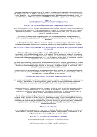 Cuando se trate de programas de reposición de materias primas e insumos realizados al amparo del artículo
179 del Decreto Ley 444 de 1967, procederá declaración de importación ordinaria y no se liquidarán ni pagarán
 tributos aduaneros y será documento soporte de esta declaración, además de los previstos en el artículo 121.
   de este Decreto, el certificado que expida el INCOMEX o la entidad que haga sus veces, para estos efectos.


                                             PARTE III.
                        IMPORTACIÓN TEMPORAL PARA PROCESAMIENTO INDUSTRIAL

               ARTICULO 184. IMPORTACIÓN TEMPORAL PARA PROCESAMIENTO INDUSTRIAL.

Es la modalidad bajo la cual se importan temporalmente materias primas e insumos que van a ser sometidos a
 transformación, procesamiento o manufactura industrial, por parte de industrias reconocidas como Usuarios
    Altamente Exportadores y autorizadas para el efecto por la autoridad aduanera, y con base en la cual su
                                       disposición quedará restringida.

    Los Usuarios Altamente Exportadores autorizados para utilizar esta modalidad, deberán presentar la
  Declaración de Importación indicando la modalidad para procesamiento industrial y sin el pago de tributos
                                                aduaneros.

    La Dirección de Impuestos y Aduanas Nacionales impartirá las instrucciones para el desarrollo de esta
  modalidad y habilitará el depósito dentro del cual se realizarán las operaciones de procesamiento industrial.

ARTÍCULO 184-1. IMPORTACIÓN TEMPORAL PARA PROCESAMIENTO INDUSTRIAL POR USUARIOS ADUANEROS
                                       PERMANENTES.


    <Artículo modificado por el artículo 19 del Decreto 2557 de 2007. El nuevo texto es el siguiente:> En
 concordancia con lo establecido en el artículo 54 del presente Decreto los Usuarios Aduaneros Permanentes
autorizados para utilizar la modalidad de importación temporal para procesamiento industrial deberán cumplir
con las obligaciones previstas en los artículos 185 a 188 del presente decreto, salvo en lo relativo al monto de
                       las exportaciones de los bienes resultantes de la transformación.


Los bienes resultantes de la transformación, procesamiento o manufactura industrial efectuada por los Usuarios
Aduaneros Permanentes, deberán destinarse por lo menos en el treinta por ciento (30%) a la exportación, en la
  oportunidad que hubiere señalado la Dirección de Impuestos y Aduanas Nacionales, de conformidad con la
                            solicitud formulada por el Usuario Aduanero Permanente.

El incumplimiento de las obligaciones de la modalidad de importación temporal para procesamiento industrial,
por parte de los Usuarios Aduaneros Permanentes dará lugar a la aplicación de las sanciones de que tratan los
                             numerales 2.2 y 3.3 del artículo 487 de este decreto.

                  ARTICULO 185. OBLIGACIONES DEL USUARIO ALTAMENTE EXPORTADOR.

Los bienes resultantes de la transformación, procesamiento o manufactura industrial, deberán destinarse en su
    totalidad a la exportación en la oportunidad que hubiere señalado la Dirección de Impuestos y Aduanas
           Nacionales, de conformidad con la solicitud formulada por el Usuario Altamente Exportador.



 Los Usuarios Altamente Exportadores deberán entregar a la Aduana, con la periodicidad que establezca dicha
     entidad, un informe del desarrollo de sus operaciones de importación y exportación, identificando las
  declaraciones que hubieren tramitado durante el periodo correspondiente y los saldos iniciales y finales de
                     materias primas, insumos, productos en proceso y bienes terminados.

  Cuando el Usuario Altamente Exportador realice operaciones de importación temporal para procesamiento
industrial, deberá acreditar la contratación de una firma de auditoría que certifique las operaciones tributarias,
cambiarias y de comercio exterior realizadas por el Usuario Altamente Exportador y sobre los componentes de
materias primas extranjeras y de materias primas nacionales utilizados en la producción de sus bienes finales,
     respecto de cada una de las operaciones realizadas bajo la modalidad de importación temporal para
                                            procesamiento industrial.

                                          ARTICULO 186. GARANTÍA.

 La garantía global constituida conforme a lo previsto en el artículo 38o. del presente Decreto, con ocasión del
  reconocimiento e inscripción como Usuario Altamente Exportador, deberá respaldar el cumplimiento de las
                        obligaciones de que trata el inciso primero del artículo anterior.

                         ARTICULO 187. DOCUMENTOS QUE SE DEBEN CONSERVAR.

                      El declarante está obligado a conservar los siguientes documentos:

                          a) Factura comercial o contrato que originó la importación;
 