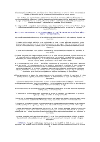 Impuestos y Aduanas Nacionales, por el pago de los tributos aduaneros, así como los valores por concepto de
              rescate por abandono, que se recauden de conformidad con el artículo anterior.

     Para el efecto, con la periodicidad que determine la Dirección de Impuestos y Aduanas Nacionales, los
intermediarios deberán presentar a través de los servicios informáticos electrónicos, la declaración consolidada
  de pagos correspondiente a los envíos que lleguen al territorio nacional por la red oficial de correos o envíos
                      urgentes entregados a sus destinatarios durante el período señalado.

Una vez presentada y aceptada la declaración de que trata el inciso anterior, el intermediario efectuará el pago
  a través de los bancos o entidades financieras autorizadas para recaudar por la Dirección de Impuestos y
                                            Aduanas Nacionales.

 ARTICULO 203. OBLIGACIONES DE LOS INTERMEDIARIOS DE LA MODALIDAD DE IMPORTACIÓN DE TRÁFICO
                                  POSTAL Y ENVÍOS URGENTES.

 Son obligaciones de los intermediarios de la modalidad de importación de tráfico postal y envíos urgentes, las
                                                 siguientes:

  a) <Literal modificado por el artículo 11 del Decreto 1470 de 2008. El nuevo texto es el siguiente:> Recibir,
   almacenar y entregar los envíos de correspondencia, los envíos que lleguen al territorio nacional por la red
  oficial de correos y los envíos urgentes, previo el cumplimiento de los requisitos establecidos en las normas
                                                    aduaneras.

  b) Llevar al lugar habilitado como Depósito únicamente las mercancías introducidas bajo esta modalidad de
                                                  importación.

c) <Literal modificado por el artículo 11 del Decreto 1470 de 2008. El nuevo texto es el siguiente:> Liquidar en
    la declaración de importación simplificada y recaudar en el momento de la entrega de las mercancías al
  destinatario, los tributos aduaneros que se causen por concepto de la importación bajo esta modalidad, así
                        como el valor del rescate por abandono cuando a ello hubiere lugar.

 d) <Literal modificado por el artículo 11 del Decreto 1470 de 2008. El nuevo texto es el siguiente:> Presentar
 en la oportunidad y forma previstas en las normas aduaneras la declaración consolidada de pagos a través de
      los servicios informáticos electrónicos de la Dirección de Impuestos y Aduanas Nacionales y cancelar
  oportunamente a través de los bancos o entidades financieras, autorizadas por la Dirección de impuestos y
  aduanas, los tributos aduaneros y el valor del rescate correspondiente a los envíos que lleguen al territorio
              nacional por la red oficial de correos y envíos urgentes entregados a los destinatarios.


e) Poner a disposición de la autoridad aduanera las mercancías objeto de la modalidad de importación de tráfico
    postal y de envíos urgentes, que vencido su término de almacenamiento no hayan sido entregadas a su
                                                  destinatario.

   f) Conservar a disposición de la autoridad aduanera la Declaración Consolidada de Pagos y Declaraciones
Simplificadas de Importación, por el término de cinco (5) años, contados a partir de la fecha de la presentación
                             a la Aduana de la Declaración Consolidada de Pagos.

 g) Llevar un registro de control de mercancías recibidas y entregadas, en la forma que determine la Dirección
                                      de Impuestos y Aduanas Nacionales.

  h) Identificar los vehículos autorizados para prestar el servicio de transporte con una leyenda en caracteres
                               legibles que indique el nombre de la empresa inscrita.

 i) Contar con los equipos de cómputo y de comunicaciones que la autoridad aduanera determine, para efectos
       de la transmisión electrónica de información, datos y documentos al sistema informático aduanero.

 j) Constituir la garantía que respalde el cumplimiento de sus obligaciones como intermediario de la modalidad
  de tráfico postal y envíos urgentes, y el pago de los tributos aduaneros y sanciones, si a ello hubiere lugar.

k) <Literal adicionado por el artículo 11 del Decreto 1470 de 2008. El nuevo texto es el siguiente:> Contar con
  los equipos de escáner o de revisión no intrusiva necesarios para la verificación del contenido de los envíos
ingresados al país y para la determinación del cumplimiento de los requisitos previstos para esta modalidad de
                                                   importación.

  l) <Literal adicionado por el artículo 11 del Decreto 1470 de 2008. El nuevo texto es el siguiente:> Tener a
    disposición de la autoridad aduanera, la información de la ubicación de la mercancía previa la entrega al
                                                   destinatario.

     PARAGRAFO. <Parágrafo modificado por el artículo 11 del Decreto 1470 de 2008. El nuevo texto es el
 siguiente:> A la Sociedad Servicios Postales Nacionales no le será aplicable la disposición prevista en el literal
                                                      j).
 