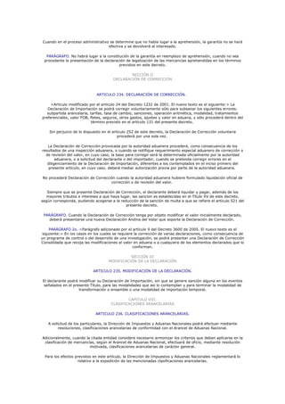 Cuando en el proceso administrativo se determine que no había lugar a la aprehensión, la garantía no se hará
                                   efectiva y se devolverá al interesado.

  PARÁGRAFO. No habrá lugar a la constitución de la garantía en reemplazo de aprehensión, cuando no sea
 procedente la presentación de la declaración de legalización de las mercancías aprehendidas en los términos
                                          previstos en este decreto.

                                               SECCIÓN II
                                       DECLARACIÓN DE CORRECCIÓN



                              ARTICULO 234. DECLARACIÓN DE CORRECCIÓN.

     <Artículo modificado por el artículo 24 del Decreto 1232 de 2001. El nuevo texto es el siguiente:> La
   Declaración de Importación se podrá corregir voluntariamente sólo para subsanar los siguientes errores:
   subpartida arancelaria, tarifas, tasa de cambio, sanciones, operación aritmética, modalidad, tratamientos
preferenciales, valor FOB, fletes, seguros, otros gastos, ajustes y valor en aduana, y sólo procederá dentro del
                            término previsto en el artículo 131 del presente decreto.

    Sin perjuicio de lo dispuesto en el artículo 252 de este decreto, la Declaración de Corrección voluntaria
                                           procederá por una sola vez.

   La Declaración de Corrección provocada por la autoridad aduanera procederá, como consecuencia de los
resultados de una inspección aduanera, o cuando se notifique requerimiento especial aduanero de corrección o
  de revisión del valor, en cuyo caso, la base para corregir será la determinada oficialmente por la autoridad
        aduanera, o a solicitud del declarante o del importador, cuando se pretenda corregir errores en el
   diligenciamiento de la Declaración de Importación, diferentes a los contemplados en el inciso primero del
    presente artículo, en cuyo caso, deberá mediar autorización previa por parte de la autoridad aduanera.

No procederá Declaración de Corrección cuando la autoridad aduanera hubiere formulado liquidación oficial de
                                    corrección o de revisión del valor.

   Siempre que se presente Declaración de Corrección, el declarante deberá liquidar y pagar, además de los
  mayores tributos e intereses a que haya lugar, las sancion es establecidas en el Título XV de este decreto,
según corresponda, pudiendo acogerse a la reducción de la sanción de multa a que se refiere el artículo 521 del
                                             presente decreto.

 PARÁGRAFO. Cuando la Declaración de Corrección tenga por objeto modificar el valor inicialmente declarado,
    deberá presentarse una nueva Declaración Andina del Valor que soporte la Declaración de Corrección.

    PARÁGRAFO 2o. <Parágrafo adicionado por el artículo 9 del Decreto 3600 de 2005. El nuevo texto es el
siguiente:> En los casos en los cuales se requiere la corrección de varias declaraciones, como consecuencia de
un programa de control o del desarrollo de una investigación, se podrá presentar una Declaración de Corrección
Consolidada que recoja las modificaciones al valor en aduana o a cualquiera de los elementos declarados que lo
                                                  conforman.

                                               SECCIÓN III
                                     MODIFICACIÓN DE LA DECLARACIÓN

                            ARTICULO 235. MODIFICACIÓN DE LA DECLARACIÓN.

El declarante podrá modificar su Declaración de Importación, sin que se genere sanción alguna en los eventos
señalados en el presente Título, para las modalidades que así lo contemplan y para terminar la modalidad de
                    transformación o ensamble o una modalidad de importación temporal.

                                              CAPITULO VIII.
                                      CLASIFICACIONES ARANCELARIAS

                              ARTICULO 236. CLASIFICACIONES ARANCELARIAS.

   A solicitud de los particulares, la Dirección de Impuestos y Aduanas Nacionales podrá efectuar mediante
         resoluciones, clasificaciones arancelarias de conformidad con el Arancel de Aduanas Nacional.

Adicionalmente, cuando la citada entidad considere necesario armonizar los criterios que deban aplicarse en la
 clasificación de mercancías, según el Arancel de Aduanas Nacional, efectuará de oficio, mediante resolución
                          motivada, clasificaciones arancelarias de carácter general.

  Para los efectos previstos en este artículo, la Dirección de Impuestos y Aduanas Nacionales reglamentará lo
                     relativo a la expedición de las mencionadas clasificaciones arancelarias.
 