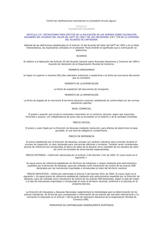 Contra las clasificaciones arancelarias no procederá recurso alguno.

                                                TITULO VI.
                                           VALORACION ADUANERA

  ARTICULO 237. DEFINICIONES PARA EFECTOS DE LA APLICACIÓN DE LAS NORMAS SOBRE VALORACIÓN
ADUANERA DEL ACUERDO DEL VALOR DEL GATT DE 1994 Y DE LAS DECISIONES 378 Y 379 DE LA COMISIÓN
                                 DEL ACUERDO DE CARTAGENA.

Además de las definiciones establecidas en el artículo 15 del Acuerdo del Valor del GATT de 1994 y en su Nota
  Interpretativa, las expresiones utilizadas en el presente Título tendrán el significado que a continuación se
                                                    determina:

                                                   ACUERDO

El relativo a la Aplicación del Artículo VII del Acuerdo General sobre Aranceles Aduaneros y Comercio de 1994 o
                          Acuerdo de Valoración de la Organización Mundial de Comercio.

                                           MOMENTO APROXIMADO

Un lapso no superior a noventa (90) días calendario anteriores o posteriores a la fecha de ocurrencia del evento
                                              que se considere.

                                        MOMENTO DE LA EXPORTACION

                             La fecha de expedición del documento de transporte.

                                        MOMENTO DE LA IMPORTACION

La fecha de llegada de la mercancía al territorio aduanero nacional, establecida de conformidad con las normas
                                               aduaneras vigentes.

                                               NIVEL COMERCIAL

   El grado o posición que ocupa el comprador-importador en el comercio nacional, según sea mayorista,
 minorista o usuario, con independencia de quién sea su proveedor en el exterior y de la cantidad comprada.

                                                PRECIO OFICIAL

  El precio o valor fijado por la Dirección de Aduanas mediante resolución, para efectos de determinar la base
                                 gravable, el cual será de obligatorio cumplimiento.

                                            PRECIO DE REFERENCIA

  El precio establecido por la Dirección de Aduanas, tomado con carácter indicativo para controlar durante el
 proceso de inspección, el valor declarado para mercancías idénticas o similares. También serán considerados
precios de referencia los incorporados al banco de datos de la Aduana como resultado de los estudios de valor,
                              así como los tomados de otras fuentes especializadas.

  PRECIO ESTIMADO. <Definición adicionada por el artículo 2 del Decreto 1161 de 2002. El nuevo texto es el
                                              siguiente:>

  Es aquel precio de referencia establecido en términos de márgenes o rangos mediante acto administrativo
   expedido por la Dirección de Aduanas, para ser utilizado como mecanismo de control de los precios FOB
           declarados por las mercancías importadas o introducidas al resto del territorio nacional

   PRECIO INDICATIVO. <Definición adicionada el artículo 5 del Decreto 4431 de 2004. El nuevo texto es el
siguiente:> Es aquel precio de referencia establecido mediante acto administrativo expedido por la Dirección de
Aduanas, para ser utilizado como mecanismo de control de los precios FOB declarados, según el país de origen
  o el tipo de mercancías importadas o introducidas al resto al territorio nacional, conforme a lo previsto en el
                                               presente decreto.


 La Dirección de Impuestos y Aduanas Nacionales reglamentará la metodología para la determinación de los
precios indicativos, de forma tal que correspondan a información de los precios del mercado internacional y no
  contraríen lo dispuesto en el artículo 7 del Acuerdo de Valoración Aduanera de la Organización Mundial de
                                                 Comercio OMC.

                         PRINCIPIOS DE CONTABILIDAD GENERALMENTE ACEPTADOS
 