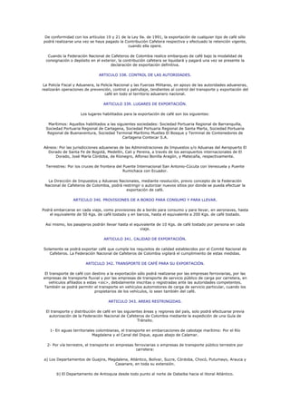 De conformidad con los artículos 19 y 21 de la Ley 9a. de 1991, la exportación de cualquier tipo de café sólo
podrá realizarse una vez se haya pagado la Contribución Cafetera respectiva y efectuado la retención vigente,
                                              cuando ella opere.

   Cuando la Federación Nacional de Cafeteros de Colombia realice embarques de café bajo la modalidad de
  consignación o depósito en el exterior, la contribución cafetera se liquidará y pagará una vez se presente la
                                     declaración de exportación definitiva.

                               ARTICULO 338. CONTROL DE LAS AUTORIDADES.

 La Policía Fiscal y Aduanera, la Policía Nacional y las Fuerzas Militares, en apoyo de las autoridades aduaneras,
realizarán operaciones de prevención, control y patrullaje, tendientes al control del transporte y exportación del
                                    café en todo el territorio aduanero nacional.

                                  ARTICULO 339. LUGARES DE EXPORTACIÓN.

                     Los lugares habilitados para la exportación de café son los siguientes:

   Marítimos: Aquellos habilitados a las siguientes sociedades: Sociedad Portuaria Regional de Barranquilla,
  Sociedad Portuaria Regional de Cartagena, Sociedad Portuaria Regional de Santa Marta, Sociedad Portuaria
   Regional de Buenaventura, Sociedad Terminal Marítimo Muelles El Bosque y Terminal de Contenedores de
                                            Cartagena Contecar S.A.

Aéreos: Por las jurisdicciones aduaneras de las Administraciones de Impuestos y/o Aduanas del Aeropuerto El
  Dorado de Santa Fe de Bogotá, Medellín, Cali y Pereira, a través de los aeropuertos internacionales de El
      Dorado, José María Córdoba, de Ríonegro, Alfonso Bonilla Aragón, y Matecaña, respectivamente.

  Terrestres: Por los cruces de frontera del Puente Internacional San Antonio-Cúcuta con Venezuela y Puente
                                             Rumichaca con Ecuador.

  La Dirección de Impuestos y Aduanas Nacionales, mediante resolución, previo concepto de la Federación
 Nacional de Cafeteros de Colombia, podrá restringir o autorizar nuevos sitios por donde se pueda efectuar la
                                            exportación de café.

                 ARTICULO 340. PROVISIONES DE A BORDO PARA CONSUMO Y PARA LLEVAR.

Podrá embarcarse en cada viaje, como provisiones de a bordo para consumo y para llevar, en aeronaves, hasta
    el equivalente de 50 Kgs. de café tostado y en barcos, hasta el equivalente a 200 Kgs. de café tostado.

  Así mismo, los pasajeros podrán llevar hasta el equivalente de 10 Kgs. de café tostado por persona en cada
                                                     viaje.

                                  ARTICULO 341. CALIDAD DE EXPORTACIÓN.

Solamente se podrá exportar café que cumpla los requisitos de calidad establecidos por el Comité Nacional de
   Cafeteros. La Federación Nacional de Cafeteros de Colombia vigilará el cumplimiento de estas medidas.

                        ARTICULO 342. TRANSPORTE DE CAFÉ PARA SU EXPORTACIÓN.

 El transporte de café con destino a la exportación sólo podrá realizarse por las empresas ferroviarias, por las
empresas de transporte fluvial y por las empresas de transporte de servicio público de carga por carretera, en
   vehículos afiliados a estas <sic>, debidamente inscritas o registradas ante las autoridades competentes.
También se podrá permitir el transporte en vehículos automotores de carga de servicio particular, cuando los
                             propietarios de los vehículos, lo sean también del café.

                                    ARTICULO 343. AREAS RESTRINGIDAS.

  El transporte y distribución de café en las siguientes áreas y regiones del país, solo podrá efectuarse previa
    autorización de la Federación Nacional de Cafeteros de Colombia mediante la expedición de una Guía de
                                                     Tránsito.

    1- En aguas territoriales colombianas, el transporte en embarcaciones de cabotaje marítimo: Por el Río
                            Magdalena y el Canal del Dique, aguas abajo de Calamar.

  2- Por vía terrestre, el transporte en empresas ferroviarias o empresas de transporte público terrestre por
                                                   carretera:

 a) Los Departamentos de Guajira, Magdalena, Atlántico, Bolívar, Sucre, Córdoba, Chocó, Putumayo, Arauca y
                                     Casanare, en toda su extensión.

        b) El Departamento de Antioquia desde todo punto al norte de Dabeiba hacia el litoral Atlántico.
 