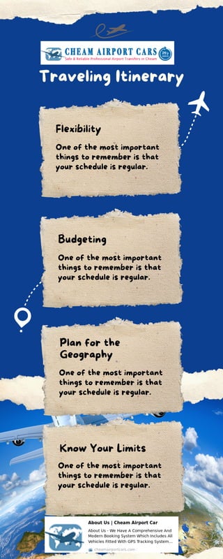 Traveling Itinerary
Flexibility
Budgeting
Plan for the
Geography
Know Your Limits
One of the most important
things to remember is that
your schedule is regular.
One of the most important
things to remember is that
your schedule is regular.
One of the most important
things to remember is that
your schedule is regular.
One of the most important
things to remember is that
your schedule is regular.
 