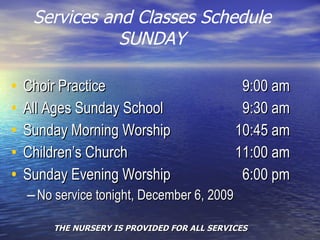 Services and Classes Schedule SUNDAY Choir Practice   9:00 am All Ages Sunday School   9:30 am Sunday Morning Worship  10:45 am Children’s Church   11:00 am Sunday Evening Worship      6:00 pm No service tonight, December 6, 2009 THE NURSERY IS PROVIDED FOR ALL SERVICES 