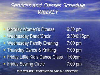 Services and Classes Schedule WEEKLY Monday Women’s Fitness   6:30 pm Wednesday Band/Choir   5:30/6:15pm Wednesday Family Evening   7:00 pm Thursday Dance & Knitting    7:00 pm Friday Little Kid’s Dance Class   1:00pm Friday Sewing Circle     7:00 pm THE NURSERY IS PROVIDED FOR ALL SERVICES 