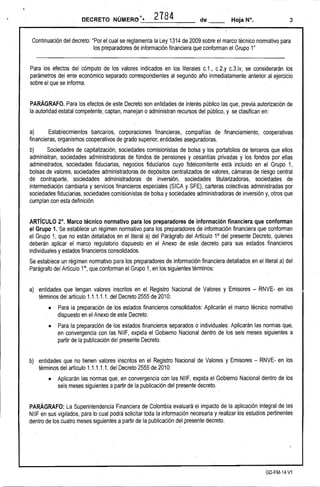 DECRETO NÚMER()t •. 2784 de __ 3 
Continuación del decreto: "Por el cual se reglamenta la Ley 1314de 2009 sobre el marco técnico normativo para 
los preparadores de información financiera que conforman el Grupo 1" ' 
Para los efectos del cómputo de los valores indicados en los literales c.1., c.2.y c.3.iv, se considerarán los . parámetros del ente económico separado correspondientes al segundo año inmediatamente anterior al ejercicio 
sobre el que se informa. 
PARÁGRAFO. Para los efectos de este Decreto son entidades de interés público las que, previa autorización de . la autoridad estatal competente, captani manejan o administran recursos del público, y se clasifican en: 
a) Establecimientos bancarios, corporaciones financieras, compañías de financiamiento, cooperativas financieras, organismos cooperativos de grado superior, entidades aseguradoras. 
b} Sociedades de capitalización, .sociedades comisionistas de bolsa y los portafolios de terceros que ellos administran, sociedades administradoras de fondos de pensiones y cesantías privadas y los fondos parellas administrados, sociedades fiduciarias, negocios fiduciarios cuyo fideicomitente está incluido en el Grupo 1, bolsas de valores, sociedades administradoras de depósitos centralizados de valores, cámaras de riesgo central de contraparte, sociedades administradoras de inversión, sociedades titularizadoras, sociedades de intermediación cambiaria y servicios financieros especiales (SICA y SFE), carteras colectivas administradas por sociedades fiduciarias, sociedades comisionistas de bolsa y sociedades administradoras de inversión y, otros que cumplan con esta definición. 
ARTíCULO 2°. Marco técnico normativo para los preparadores de información financiera que conforman el Grupo 1. Se establece un régimen normativo' para los preparadores de información financiera que conforman el Grupo 1, que no están detallados en el literal a} del Parágrafo del Artículo 1° del presente Decreto, quienes deberán aplicar el marco regulatorio dispuesto en el Anexo de este decreto para sus estados financieros individuales y estados financieros consolidados. 
Se establece un régimen normativo para los preparadores de información financiera detallados enel literal a} del Parágrafo del Artículo 10, que conforman el Grupo 1, en los. siguientes términos: 
a} entidades que tengan valores inscritos en el Registro Nacional de Valores y Emisores -RNVE-en los términos del artículo 1.1.1.1.1. del Decreto 2555 de 2010: . 
• 
Para la preparación de los estados financieros consolidados: Aplicarán el marco técnico normativo dispuesto en el" Anexo de este Decreto. 
• 
Para la preparación de los estados financieros separados o individuales: Aplicarán las normas que, en convergencia con las NIIF, expida el Gobierno Nacional dentro de los seis meses siguientes a partir de la publicación del presente Decreto. 
b) entidades que no tienen valores inscritos en el Registro Nacional de Valores· y Emisores -RNVE-en los términos del artículo 1.1.1.1.1. del Decreto 2555 de 2010: 
• Aplicarán las normas .que, en convergencia cOn las NIIF, expida el Gobierno Nacional dentro de los seis meses siguientes apartir de la publicación del presente decreto. 
PARÁGRAFO: La Superintendencia Financiera de Colombia evaluará el impacto de la aplicación integral de las NIIF en sus vigilados, para lo cual podrá solicitar toda la información necesaria y realizar los estudios pertinentes dentro de los cuatro meses siguientes a partir de la publicación del presente decreto. 
GD-FM-14.V1  