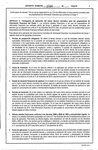 DECRETO NÚMERQ : 12184 de __ Hoja N°, 4 
Continuación del decreto: "Por el cual se reglamenta la Ley 1314 de 2009 sobre el marco técnico normativo para 
los préparadores de información financiera que conforman el Grupo 1''' 
ARTíCULO 3°, .Cronograma de aplicación del marco técnico normativo para los preparadores de información financiera del Grupo 1. Los primeros' estados financieros a los que los preparadores de información financiera que califiquen dentro del Grupo 1, aplicarán el nuevo marco técnico normativo, son aquellos que se preparen can corte al 31 de diciembredel2015. Esto, sin perjuicio que con posterioridad nuevos preparadores de información financiera califiquen dentro de este Grupo. 
Para efectos de la aplicación del marco técnico normativo de información financiera, los preparadores del Grupo 1 deberán observarlas siguientes condíeiones: . 
1. 
Periodo de preparación. obligatoria: Se refiere al tiempo durante el cual las entidades deberán realizar. actividades relacionadas con. el proyecto de convergencia y en el que los supervisores podrán solicitar información a los supervisados sobre el desarrollo del proceso. Tratándose de preparación obligatoria, la información solicitada debe ser suministrada con todos los efectos legales que esto implica, de acuerdo con las facultades de los órganos de inspección, control y vigilanCia. El periodo de preparación obligatoria comprende desde el 1° de enero de 2013 hasta el 31 de diciembre de 2013. Dentro de los dos primeros meses de este período, las entidades deberán presentara los supervisores un plan de implementación de las nuevas normas, de acuerdo con el modelo, que para estos efectos acuerden los supervisores. Este plan debe incluir dentro de sus componentes esenciales la capacitación, laidentificacióri de un responsable del proceso, debe ser aprobado por la Junta Directiva u órgano equivalente, y en general cumplir con las condiciones necesarias para alcanzar el objetivo fijado y debe establecer las herramientas de.control y monitoreo para su adecuado cumplimiento. . 
2. 
Fecha de transición: Es. el inicio del ejercicio anterior a la aplicación por primera vez del nuevo marco técnico normativo de información financiera, momento a partir del cual deberá iniciarse la construcción del' primer año de información financiera de acuerdo. con el nuevo marco técnico normativo que servirá como base para la presentación de estados financieros comparativos. En·el caso.de la.aplicación del nuevo marco' técnico normativo en el corte al 31 de diciembre del 2015, esta fecha será el 1° de enero de 2014. 
3. 
.Estado de situación financiera de apertura: Es el estado en el que por primera vez se medirán de acuerdo con el nuevo marco técnico normativo los activos, pasivos ypatrimonici de las entidades que apliquen este Decreto. Su fecha de corte es la fecha de transición. ·EI estado de situación financiera de apertura no será puesto en conocimiento del público ni tendrá efectos legales en dicho momento. 
. . 4: 
Periodo de transición: Es el año anterior a la aplicación del nuevo marco técnico normativo durante el cual deberá llevarse 'Ia contabilidad· para todos los efectos legales de ac.uerdo con la normatividad vigente al momento de la expedición del presente decreto. y simultáneamente obtener información de acuerdo con el nuevo marco técnico normativo de información financiera,con el fin de permitir la construcción de información financiera que pueda ser utilizada para fines comparativos en los estados financieros en los que se aplique por primera vez el nuevo marco técnico normativo. En el caso de la aplicación del nuevo marco técnico normativo en el corte al 31 de diciembre del 2015, este periOdo iniciará el 1° de enero de 2014 y terminará el 31 de diciembre de 2014: Est~ información financiera no será puesta en conocimiento del públiCO ni tendrá efectos legales en dicho momento. 
5. 
Últimos estados financieros conforme a los decretos 2649 y 2650 de 1993 y norma.tividad vigente: Se . refiere a los estados financieros preparados con corte al31 de diciémbre del año inmediatamente anterior a la fecha de aplicación. Para todos los efectos legales, esta preparación se hará de acuerdo con los Decretos 2649 y 2650 de 1993 y las normas que los modifiquen o adicionen y la demás normatividad contable vigente sobre la materia para ese entonces. En el caso dela aplicación del nuevo marco técnico normativo en el corte al31 de diciembre del 2015 esta fecha será el31 de diciembre de 2014. 
6. 
Fecha de aplicación: Es aquella a partir de la cual cesará la utilización de la normatividad contable vigente al momento de expedición del presente decreto y comenzará la aplicación del nuevo marco técnico normativo para todos los efectos, incluyendo la contabilidad oficial. libros de comercio y presentación de estado.s financieros. En el caso de la aplicación del nuevo marco técnico normativo en el corte al31 de diciembre del 2015 esta fecha será e11° de enero de 2015. 
GD·FM-14.V1  