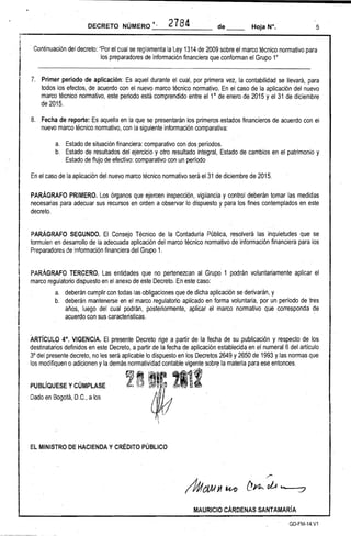 5 
DECRETO NÚMERO '. " 2784 . de __ Hoja N°, 
. Continuación del decreto: "Por el cual se reglamenta la ley 1314de 2009 sobre el marco técnico normativo para 
los preparadores de información financiera que conforman el Grupo 1" 
7. 
Primer periodo de aplicación: Es aquel durante el cual. por primera vez, la contabilidad se llevará, para todos los efectos, de acuerdo con el nuevo marco técnico normativo. En el caso de la aplicación del nuevo marco técnico normativo, este periodo está comprendido entre el 1° de enero de 2015 y el 31 de diciembre de 2015. 
8. 
Fecha de reporte: Es aquella en la que se presentarán los primeros,estados financieros de acuerdo con el nuevo marco técnico normativo, con la siguiente información comparativa: 
a. 
Estado de situación financiera: comparativo con dos períodos. 
b. 
Estado de resultados del ejercicio y otro resultado integral, Estado de cambios en el patrimonio y Estado de flLijo de efectivo: comparativo con un período 
En el caso de la aplicación del nuevo marco técnico normativo será el31 de diciembre de 2015. 
PARÁGRAFO PRIMERO. los órganos que ejercen inspección, ,vigilancia y control deberán tomar las medidas necesarias para adecuar sus recursos en orden a observar lo dispuesto y para 'los fines contemplados en este decreto. 
PARÁGRAFO SEGUNDO. El Consejo Técnico de la Contaduría Pública, resolverá las inquietudes que se 
formulen en desarrollo de la adecuada aplicación del marco técnico normativo de información financiera para los . Preparadores de información financiera del Grupo 1. 
PARÁGRAFO TERCERO. las entidades que no pertenezcan al Grupo 1 podrán voluntariamente aplicar el marco regulatorio dispuesto en el anexo de este Decreto. En este caso: 
a. deberán cumplir con todas las obligaciones que de dicha aplicación se derivarán, y 
b.· deberán mantenerse en el marco regulatorioaplicado en forma voluntaria, por un período de tres años, luego del cual podrán, posteriormente, aplicar el marco normativo que corresponda de acuerdo con sus caracteristicas. 
ARTíCULO 4°, VIGENCIA. El presente Decreto rige a partir de la fecha de su ,publicación y respecto de los destinatarios definidos en este Decreto, a partir de la fecha de aplicación establecida en el numeral 6 del artículo 3° del presente decreto, no les será aplicable lo dispuesto enlos Decretos 2649 y 2650 de 1993 y las normas que los modifiquen o adiCionen y la demás normatividad contable vigente sobr~ la materia para ese entonces. 
PUBLíQUESE y CÚMPLASE . Dado en. Bogotá, D.C., a los 
'.' 
~ 
EL MINISTRO DE HACIENDA Y CRÉDITO PÚBLICO 
/Úft))l J1 U1)' f!yi.. /' oLA .............---t:7 
MAURICIO CÁRDENAS SANTAMARíA 
GD-FM-14V1  