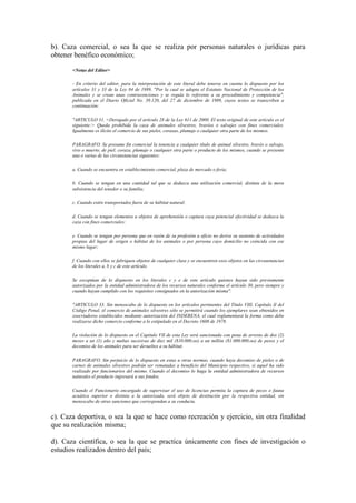 b). Caza comercial, o sea la que se realiza por personas naturales o jurídicas para
obtener benéfico económico;
<Notas del Editor>
- En criterio del editor, para la interpretación de este literal debe tenerse en cuenta lo dispuesto por los
artículos 31 y 33 de la Ley 84 de 1989, "Por la cual se adopta el Estatuto Nacional de Protección de los
Animales y se crean unas contravenciones y se regula lo referente a su procedimiento y competencia",
publicada en el Diario Oficial No. 39.120, del 27 de diciembre de 1989, cuyos textos se transcriben a
continuación:
"ARTICULO 31. <Derogado por el artículo 28 de la Ley 611 de 2000. El texto original de este artículo es el
siguiente:> Queda prohibida la caza de animales silvestres, bravíos o salvajes con fines comerciales.
Igualmente es ilícito el comercio de sus pieles, corazas, plumaje o cualquier otra parte de los mismos.
PARAGRAFO. Se presume fin comercial la tenencia a cualquier título de animal silvestre, bravío o salvaje,
vivo o muerto, de piel, coraza, plumaje o cualquier otra parte o producto de los mismos, cuando se presente
una o varias de las circunstancias siguientes:
a. Cuando se encuentra en establecimiento comercial, plaza de mercado o feria;
b. Cuando se tengan en una cantidad tal que se deduzca una utilización comercial, distinta de la mera
subsistencia del tenedor o su familia;
c. Cuando estén transportados fuera de su hábitat natural;
d. Cuando se tengan elementos u objetos de aprehensión o captura cuya potencial efectividad se deduzca la
caza con fines comerciales;
e. Cuando se tengan por persona que en razón de su profesión u oficio no derive su sustento de actividades
propias del lugar de origen o hábitat de los animales o por persona cuyo domicilio no coincida con ese
mismo lugar;
f. Cuando con ellos se fabriquen objetos de cualquier clase y se encuentren esos objetos en las circunstancias
de los literales a, b y c de este artículo.
Se exceptúan de lo dispuesto en los literales c y e de este artículo quienes hayan sido previamente
autorizados por la entidad administradora de los recursos naturales conforme el artículo 30, pero siempre y
cuando hayan cumplido con los requisitos consignados en la autorización misma".
"ARTICULO 33. Sin menoscabo de lo dispuesto en los artículos pertinentes del Título VIII, Capítulo II del
Código Penal, el comercio de animales silvestres sólo se permitirá cuando los ejemplares sean obtenidos en
zoocriaderos establecidos mediante autorización del INDERENA, el cual reglamentará la forma como debe
realizarse dicho comercio conforme a lo estipulado en el Decreto 1608 de 1978.
La violación de lo dispuesto en el Capitulo VII de esta Ley será sancionada con pena de arresto de dos (2)
meses a un (1) año y multas sucesivas de diez mil ($10.000.oo) a un millón ($1.000.000.oo) de pesos y el
decomiso de los animales para ser devueltos a su hábitat.
PARAGRAFO. Sin perjuicio de lo dispuesto en estas u otras normas, cuando haya decomiso de pieles o de
carnes de animales silvestres podrán ser rematadas a beneficio del Municipio respectivo, si aquel ha sido
realizado por funcionarios del mismo. Cuando el decomiso lo haga la entidad administradora de recursos
naturales el producto ingresará a sus fondos.
Cuando el Funcionario encargado de supervisar el uso de licencias permita la captura de peces o fauna
acuática superior o distinta a la autorizada, será objeto de destitución por la respectiva entidad, sin
menoscabo de otras sanciones que correspondan a su conducta.
c). Caza deportiva, o sea la que se hace como recreación y ejercicio, sin otra finalidad
que su realización misma;
d). Caza científica, o sea la que se practica únicamente con fines de investigación o
estudios realizados dentro del país;
 