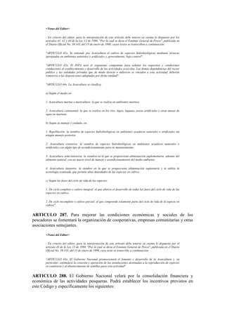 <Notas del Editor>
- En criterio del editor, para la interpretación de este artículo debe tenerse en cuenta lo dispuesto por los
artículos 41, 42 y 44 de la Ley 13 de 1990, "Por la cual se dicta el Estatuto General de Pesca", publicada en
el Diario Oficial No. 39.143, del 15 de enero de 1990, cuyos textos se transcriben a continuación:
"ARTICULO 41o. Se entiende por Acuicultura el cultivo de especies hidrobiológicas mediante técnicas
apropiadas en ambientes naturales o artificiales y, generalmente, bajo control".
"ARTICULO 42o. El INPA será el organismo competente para señalar los requisitos y condiciones
conducentes al establecimiento y desarrollo de las actividades acuícolas. Las demás dependencias del sector
público y las entidades privadas que de modo directo o indirecto se vinculen a esta actividad, deberán
someterse a las disposiciones adoptadas por dicha entidad".
"ARTICULO 44o. La Acuicultura se clasifica:
a) Según el medio en:
1. Acuicultura marina o maricultura: la que se realiza en ambientes marinos.
2. Acuicultura continental: la que se realiza en los ríos, lagos, lagunas, pozos artificiales y otras masas de
agua no marinas.
b) Según su manejo y cuidado, en:
1. Repoblación: la siembra de especies hidrobiológicas en ambientes acuáticos naturales o artificiales sin
ningún manejo posterior.
2. Acuicultura extensiva: la siembra de especies hidrobiológicas en ambientes acuáticos naturales o
artificiales con algún tipo de acondicionamiento para su mantenimiento.
3. Acuicultura semi-intensiva: la siembra en la que se proporciona alimentación suplementaria, además del
alimento natural, con un mayor nivel de manejo y acondicionamiento del medio ambiente.
4. Acuicultura intensiva: la siembre en la que se proporciona alimentación suplentaria y se utiliza la
tecnología avanzada, que permite altas densidades de las especies en cultivo.
c) Según las fases del ciclo de vida de las especies:
1. De ciclo completo o cultivo integral: el que abarca el desarrollo de todas las fases del ciclo de vida de las
especies en cultivo.
2. De ciclo incompleto o cultivo parcial: el que comprende solamente parte del ciclo de vida de la especie en
cultivo".
ARTICULO 287. Para mejorar las condiciones económicas y sociales de los
pescadores se fomentará la organización de cooperativas, empresas comunitarias y otras
asociaciones semejantes.
<Notas del Editor>
- En criterio del editor, para la interpretación de este artículo debe tenerse en cuenta lo dispuesto por el
artículo 43 de la Ley 13 de 1990, "Por la cual se dicta el Estatuto General de Pesca", publicada en el Diario
Oficial No. 39.143, del 15 de enero de 1990, cuyo texto se transcribe a continuación:
"ARTICULO 43o. El Gobierno Nacional promocionará el fomento y desarrollo de la Acuicultura y, en
particular, estimulará la creación y operación de las instalaciones destinadas a la reproducción de especies
en cautiverio y al abastecimiento de semillas para esta actividad".
ARTICULO 288. El Gobierno Nacional velará por la consolidación financiera y
económica de las actividades pesqueras. Podrá establecer los incentivos previstos en
este Código y específicamente los siguientes:
 