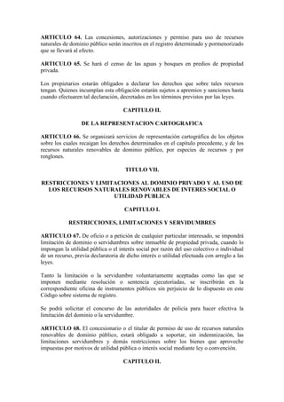 ARTICULO 64. Las concesiones, autorizaciones y permiso para uso de recursos
naturales de dominio público serán inscritos en el registro determinado y pormenorizado
que se llevará al efecto.
ARTICULO 65. Se hará el censo de las aguas y bosques en predios de propiedad
privada.
Los propietarios estarán obligados a declarar los derechos que sobre tales recursos
tengan. Quienes incumplan esta obligación estarán sujetos a apremios y sanciones hasta
cuando efectuaren tal declaración, decretados en los términos previstos por las leyes.
CAPITULO II.
DE LA REPRESENTACION CARTOGRAFICA
ARTICULO 66. Se organizará servicios de representación cartográfica de los objetos
sobre los cuales recaigan los derechos determinados en el capítulo precedente, y de los
recursos naturales renovables de dominio público, por especies de recursos y por
renglones.
TITULO VII.
RESTRICCIONES Y LIMITACIONES AL DOMINIO PRIVADO Y AL USO DE
LOS RECURSOS NATURALES RENOVABLES DE INTERES SOCIAL O
UTILIDAD PUBLICA
CAPITULO I.
RESTRICCIONES, LIMITACIONES Y SERVIDUMBRES
ARTICULO 67. De oficio o a petición de cualquier particular interesado, se impondrá
limitación de dominio o servidumbres sobre inmueble de propiedad privada, cuando lo
impongan la utilidad pública o el interés social por razón del uso colectivo o individual
de un recurso, previa declaratoria de dicho interés o utilidad efectuada con arreglo a las
leyes.
Tanto la limitación o la servidumbre voluntariamente aceptadas como las que se
imponen mediante resolución o sentencia ejecutoriadas, se inscribirán en la
correspondiente oficina de instrumentos públicos sin perjuicio de lo dispuesto en este
Código sobre sistema de registro.
Se podrá solicitar el concurso de las autoridades de policía para hacer efectiva la
limitación del dominio o la servidumbre.
ARTICULO 68. El concesionario o el titular de permiso de uso de recursos naturales
renovables de dominio público, estará obligado a soportar, sin indemnización, las
limitaciones servidumbres y demás restricciones sobre los bienes que aproveche
impuestas por motivos de utilidad pública o interés social mediante ley o convención.
CAPITULO II.
 