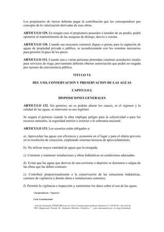 Los propietarios de tierras deberán pagar la contribución que les correspondiere por
concepto de la valorización derivadas de esas obras.
ARTICULO 129. En ningún caso el propietario poseedor o tenedor de un predio, podrá
oponerse al mantenimiento de las acequias de drenaje, desvío o corona.
ARTICULO 130. Cuando sea necesario construir diques o presas para la captación de
aguas de propiedad privada o pública, se acondicionarán con los sistemas necesarios
para permitir el paso de los peces.
ARTICULO 131. Cuando una o varias personas pretendan construir acueductos rurales
para servicios de riego, previamente deberán obtener autorización que podrá ser negada
por razones de conveniencia pública.
TITULO VI.
DEL USO, CONSERVACION Y PRESERVACION DE LAS AGUAS
CAPITULO I.
DISPOSICIONES GENERALES
ARTICULO 132. Sin permiso, no se podrán alterar los cauces, ni el régimen y la
calidad de las aguas, ni intervenir su uso legítimo.
Se negará el permiso cuando la obra implique peligro para la colectividad o para los
recursos naturales, la seguridad interior o exterior o la soberanía nacional.
ARTICULO 133. Los usuarios están obligados a:
a). Aprovechar las aguas con eficiencia y economía en el lugar y para el objeto previsto
en la resolución de concesión, empleando sistemas técnicas de aprovechamiento.
b). No utilizar mayor cantidad de aguas que la otorgada;
c). Construir y mantener instalaciones y obras hidráulicas en condiciones adecuadas.
d). Evitar que las aguas que deriven de una corriente o depósito se derramen o salgan de
las obras que las deben contener;
e). Contribuir proporcionalmente a la conservación de las estructuras hidráulicas,
caminos de vigilancia y demás obras e instalaciones comunes;
f). Permitir la vigilancia e inspección y suministrar los datos sobre el uso de las aguas.
<Jurisprudencia - Vigencia>
Corte Constitucional:
- Artículo declarado EXEQUIBLE por la Corte Constitucional mediante Sentencia C-126-98 del 1 de abril de
1998, Magistrado Ponente Dr. Alejandro Martínez Caballero, "... pero únicamente por el cargo formulado
 