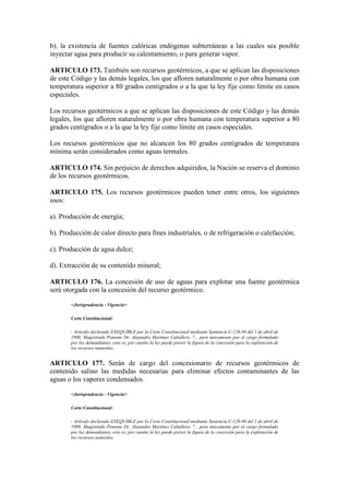 b). la existencia de fuentes calóricas endógenas subterráneas a las cuales sea posible
inyectar agua para producir su calentamiento, o para generar vapor.
ARTICULO 173. También son recursos geotérmicos, a que se aplican las disposiciones
de este Código y las demás legales, los que afloren naturalmente o por obra humana con
temperatura superior a 80 grados centígrados o a la que la ley fije como límite en casos
especiales.
Los recursos geotérmicos a que se aplican las disposiciones de este Código y las demás
legales, los que afloren naturalmente o por obra humana con temperatura superior a 80
grados centígrados o a la que la ley fije como límite en casos especiales.
Los recursos geotérmicos que no alcancen los 80 grados centígrados de temperatura
mínima serán considerados como aguas termales.
ARTICULO 174. Sin perjuicio de derechos adquiridos, la Nación se reserva el dominio
de los recursos geotérmicos.
ARTICULO 175. Los recursos geotérmicos pueden tener entre otros, los siguientes
usos:
a). Producción de energía;
b). Producción de calor directo para fines industriales, o de refrigeración o calefacción;
c). Producción de agua dulce;
d). Extracción de su contenido mineral;
ARTICULO 176. La concesión de uso de aguas para explotar una fuente geotérmica
será otorgada con la concesión del recurso geotérmico.
<Jurisprudencia - Vigencia>
Corte Constitucional:
- Artículo declarado EXEQUIBLE por la Corte Constitucional mediante Sentencia C-126-98 del 1 de abril de
1998, Magistrado Ponente Dr. Alejandro Martínez Caballero, "... pero únicamente por el cargo formulado
por los demandantes, esto es, por cuanto la ley puede prever la figura de la concesión para la explotación de
los recursos naturales.
ARTICULO 177. Serán de cargo del concesionario de recursos geotérmicos de
contenido salino las medidas necesarias para eliminar efectos contaminantes de las
aguas o los vapores condensados.
<Jurisprudencia - Vigencia>
Corte Constitucional:
- Artículo declarado EXEQUIBLE por la Corte Constitucional mediante Sentencia C-126-98 del 1 de abril de
1998, Magistrado Ponente Dr. Alejandro Martínez Caballero, "... pero únicamente por el cargo formulado
por los demandantes, esto es, por cuanto la ley puede prever la figura de la concesión para la explotación de
los recursos naturales.
 